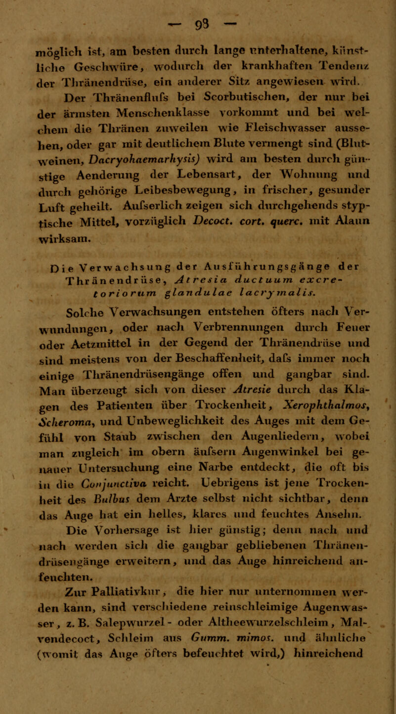- 93 - möglich ist, am besten durch lange unterhaltene, kunst- liehe Geschwüre, wodurch der krankhaften Tendenz der Thränendrüse, ein anderer Sitz angewiesen wird. Der Thränenflufs bei Scorbutischen, der nur bei der ärmsten Menschenklasse vorkommt und bei wel- chem die Thränen zuweilen wie Fleischwasser ausse- hen, oder gar mit deutlichem Blute vermengt sind (Blut- weinen, Dacryohaemarhysis) wird am besten durch gün- stige Aenderung der Lebensart, der Wohnung und durch gehörige Leibesbewegung, in frischer, gesunder Luft geheilt. Aufserlich zeigen sich durchgehends styp- tische Mittel, vorzüglich Decact. cort. quere, mit Alaun wirksam. Die Verwachsung der A u s f ü h r u n g s g ä n g e der Thränendrüse, Atresia duetuum exere- toriorum glandulae lacrymalis. Solche Verwachsungen entstehen öfters nach Ver- wundungen, oder nach Verbrennungen durch Feuer oder Aetzmittel in der Gegend der Thränendrüse und sind meistens von der Beschaffenheit, dafs immer noch einige Thränendrüsengänge offen und gangbar sind. Man überzeugt sich von dieser Atresie durch das Kla- gen des Patienten über Trockenheit, XerOphthalmos, Scheroma, und Unbeweglichkeit des Auges mit dem Ge- fühl von Staub zwischen den Augenliedern, wobei man zugleich im obern äufsern Augenwinkel bei ge- nauer Untersuchung eine Narbe entdeckt, die oft bis in die Conjunctiva reicht. Uebrigens ist jene Trocken- heit des Bulbus dem Arzte selbst nicht sichtbar, denn das Auge hat ein helles, klares und feuchtes Ansehn. Die Vorhersage ist liier günstig; denn nach und nach werden sich die gangbar gebliebenen Thränen- drüsengänge erweitern, und das Auge hinreichend an- feuchten. Zur Palliativkur, die hier nur unternommen wer- den kann, sind verschiedene reinschleimige Augenwas* ser, z. B. Salepwur/el - oder Altheewurzelschleim , Mal- vendecoct, Schleim aus Gumm. mimos. und ähnliche (womit das Auge öfters befeuchtet wird,) hinreichend