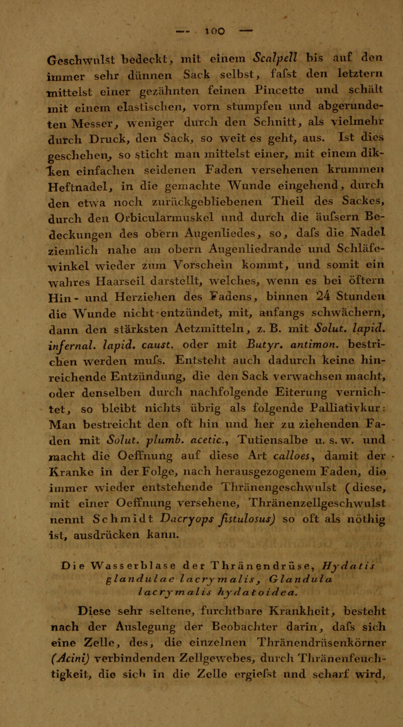 Geschwulst bedeckt, mit einem Scalpell bis auf den immer sehr dünnen Sack selbst, faCst den letztern -mittelst einer gezähnten feinen Pincette und schält mit einem elastischen, vorn stumpfen und abgerunde- ten Messer, weniger durch den Schnitt, als vielmehr durch Druck, den Sack, so weites geht, aus. Ist dies geschehen, so sticht man mittelst einer, mit einem dik- Iken einfachen seidenen Faden versehenen krummen Heftnadel, in die gemachte Wunde eingehend, durch den etwa noch zurückgebliebenen Theil des Sackes, durch den Orbicularmuskel und durch die äufsern Be- deckungen des ob'ern Augenliedes, so, dafs die Nadel ziemlich nahe am obern Augenliedrande und Schläfc- winkel wieder zum Vorschein kommt, und somit ein wahres Haarseil darstellt, welches, wenn es bei öftern Hin- und Herziehen des Fadens, binnen 24 Stunden die Wunde nicht entzündet, mit, anfangs schwächern, dann den stärksten Aetzmitteln, z.B. mit Solut. lapid. infernal, lapid. caust. oder mit Butyr. antimon. bestri- chen werden mufs. Entstellt auch dadurch keine hin- reichende Entzündung, die den Sack verwachsen macht, oder denselben durch nachfolgende Eiterung vernich- tet, so bleibt nichts übrig als folgende Palliativkur: Man bestreicht den oft hin und her zu ziehenden Fa- den mit Solut. plumb. acetic, Tutiensalbe u. s. w. und macht die Oeffnung auf diese Art calloes, damit der Kranke in der Folge, nach herausgezogenem Faden, dio immer wieder entstehende Thränengeschwulst (diese, mit einer Oeffnung versehene, Thränenzellgeschwulst nennt Schmidt Dacryops ßstulosus) so oft als nöthig ist, ausdrücken kann. Die Wasserblase der Thränendrüse, Hydatis glandulae l acry malis , Glandula lacrimalis hjdatoidea. Diese sehr seltene, furchtbare Krankheit, besteht nach der Auslegung der Beobachter darin, dafs sich eine Zelle, des, die einzelnen Thränendrüsenkörner (Acini) verbindenden Zellgewebes, durch Thräiienfeüch- tigkeit, die sich in die Zelle ergiefst und scharf wird,