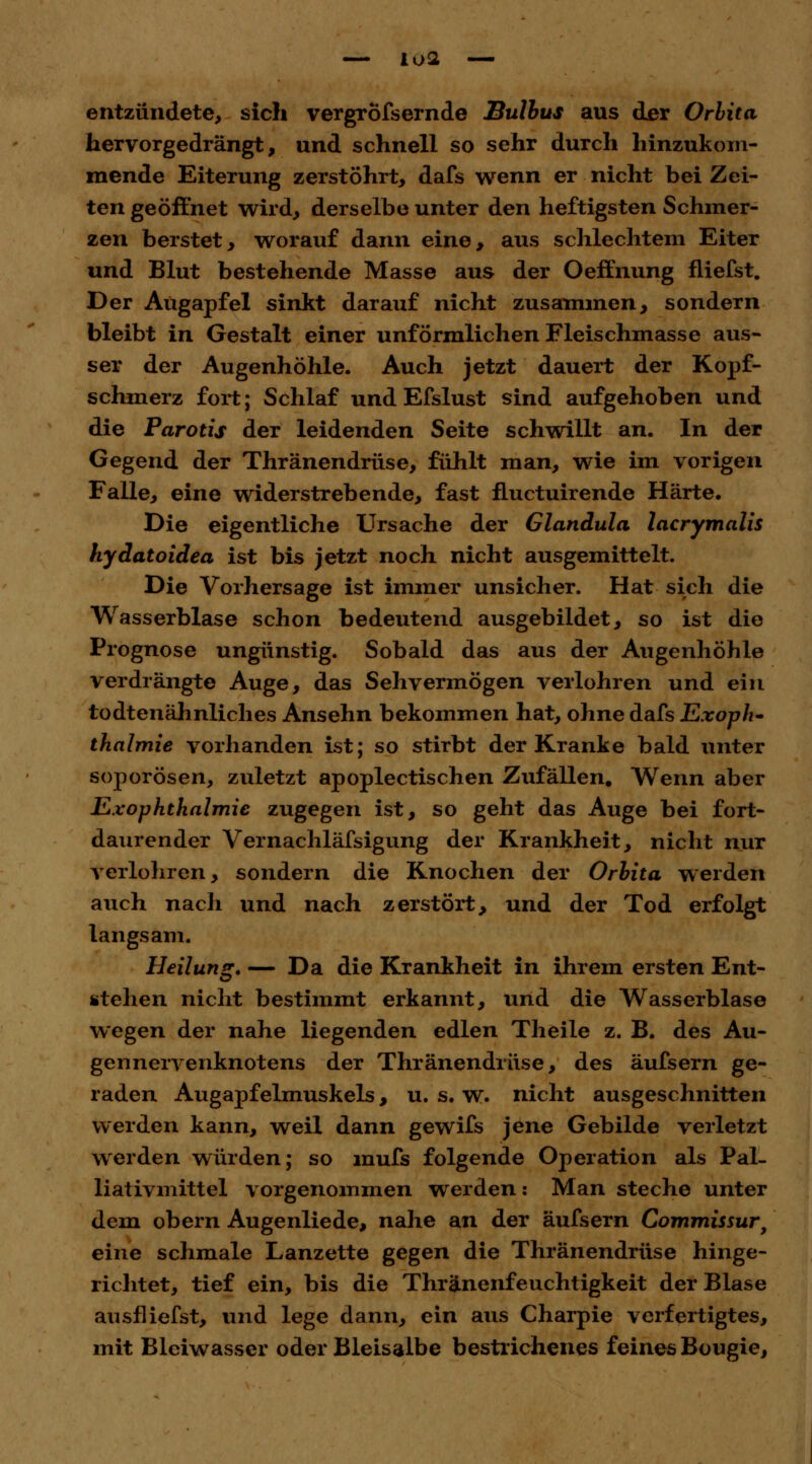 entzündete, sich vergröfsernde Bulbus aus der Orbita hervorgedrängt, und schnell so sehr durch hinzukom- mende Eiterung zerstöhrt, dafs wenn er nicht bei Zei- ten geöffnet wird, derselbe unter den heftigsten Schmer- zen berstet, worauf dann eine, aus schlechtem Eiter und Blut bestehende Masse aus der Oeffnung fliefst. Der Augapfel sinkt darauf nicht zusammen, sondern bleibt in Gestalt einer unförmlichen Fleischmasse aus- ser der Augenhöhle. Auch jetzt dauert der Kopf- schmerz fort; Schlaf und Efslust sind aufgehoben und die Parotis der leidenden Seite schwillt an. In der Gegend der Thränendrüse, fühlt man, wie im vorigen Falle, eine widerstrebende, fast fluctuirende Härte. Die eigentliche Ursache der Glandula lacrymalis hydatoidea ist bis jetzt noch nicht ausgemittelt. Die Vorhersage ist immer unsicher. Hat sich die Wasserblase schon bedeutend ausgebildet, so ist die Prognose ungünstig. Sobald das aus der Augenhöhle verdrängte Auge, das Sehvermögen verlohren und ein todtenähnliches Ansehn bekommen hat, ohne dafs Exoph- thalmie vorhanden ist; so stirbt der Kranke bald unter soj)orösen, zuletzt apoplectischen Zufällen. Wenn aber ILxophthalmic zugegen ist, so geht das Auge bei fort- daurender Vernachläfsigung der Krankheit, nicht nur verlohren, sondern die Knochen der Orbita werden auch nach und nach zerstört, und der Tod erfolgt langsam. Heilung. — Da die Krankheit in ihrem ersten Ent- stehen nicht bestimmt erkannt, und die Wasserblase wegen der nahe liegenden edlen Theile z. B. des Au- gennervenknotens der Thränendrüse, des äufsern ge- raden Augapfelmuskels, u. s. w. nicht ausgeschnitten werden kann, weil dann gewifs jene Gebilde verletzt werden würden; so mufs folgende Operation als PaL liativmittel vorgenommen werden: Man steche unter dem obern Augenliede, nahe an der äufsern Commissur, eine schmale Lanzette gegen die Thränendrüse hinge- richtet, tief ein, bis die Thränenfeuchtigkeit der Blase ausfliefst, und lege dann, ein aus Charpie verfertigtes, mit Blciwasser oder Bleisalbe bestrichenes feines Bougie,