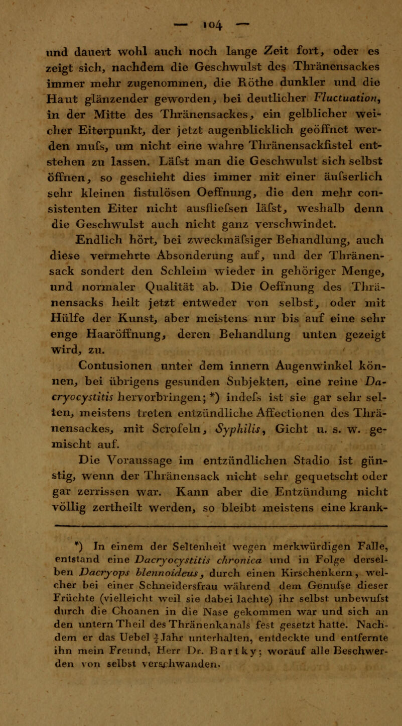 und dauert wohl auch noch lange Zeit fort, oder es zeigt sich, nachdem die Geschwulst des Thränensackes immer mehr zugenommen, die Röthe dunkler und die Haut glänzender geworden, bei deutlicher Fluctuation, in der Mitte des Thränensackes, ein gelblicher wei-? eher Eiterpunkt, der jetzt augenblicklich geöffnet wer- den mufs, um nicht eine wahre Thränensackfistel ent- stehen zu lassen. Läfst man die Geschwulst sich selbst öffnen, so geschieht dies immer mit einer äufserlich sehr kleinen fistulösen OefTnung, die den mehr con- sistenten Eiter nicht ausfliefsen läfst, weshalb denn die Geschwulst auch nicht ganz verschwindet. Endlich hört, bei zweckmäfsiger Behandlung, auch diese vermehrte Absonderung auf, und der Thränen- sack sondert den Schleim wieder in gehöriger Menge, und normaler Qualität ab. Die Oeffnung des Thrä- nensacks heilt jetzt entweder von selbst, oder mit Hülfe der Kunst, aber meistens nur bis auf eine sehr enge Haaröffnung, deren Behandlung unten gezeigt wird, zu. Contusionen unter dem innern Augenwinkel kön- nen, bei übrigens gesunden Subjekten, eine reine Da- cryoeystitis hervorbringen; *) indefs ist sie gar sehr sel- ten, meistens treten entzündliche Affectionen des Thrä- nensackes, mit Scrofeln, Syphilis, Gicht u. s. w. ge- mischt auf. Die Voraussage im entzündlichen Stadio ist gün- stig, wenn der Thränensack nicht sehr gequetscht oder gar zerrissen war. Kann aber die Entzündung nicht völlig zertheilt werden, so bleibt meistens eine krank- *) In einem der Seltenheit wegen merkwürdigen Falle, entstand eine Dacryocystitis chronica und in Folge dersel- ben Dacrjops blennoideus, durch einen Kirschenkern, wel- cher bei einer Schneidersfrau während dem Genul'se dieser Früchte (vielleicht weil sie dabei lachte) ihr selbst unbewufst durch die Ghoanen in die Nase gekommen war und sich an den untern Theil des Thränenkanals fest gesetzt hatte. Nach- dem er das Uebel f Jahr unterhalten, entdeckte und entfernte ihn mein Freund, Herr Dr. Bartky; worauf alle Beschwer- den von selbst verschwanden.