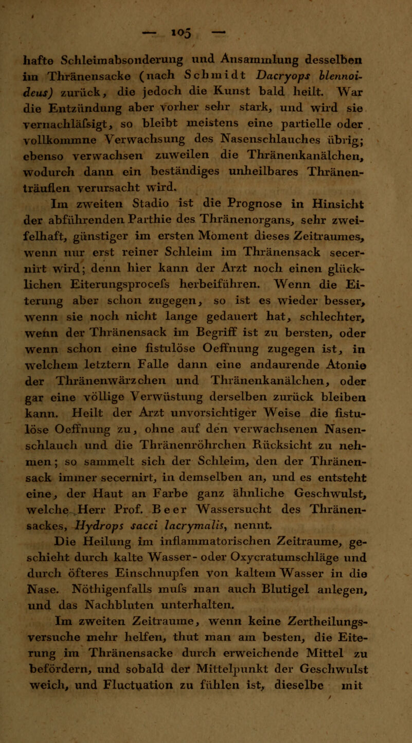 hafte Schleimahsonderung und Ansammlung desselben im Thränensacke (nach Schmidt Dacryops blennoi- deus) zurück, die jedoch die Kunst bald heilt. War die Entzündung aber vorher sehr stark, und wird sie vernachläfsigt, so bleibt meistens eine partielle oder . vollkommne Verwachsung des Nasenschlauches übrig; ebenso verwachsen zuweilen die Thränenkanälchen, wodurch dann ein beständiges unheilbares Thränen- träuflen verursacht wird. Im zweiten Stadio ist die Prognose in Hinsicht der abführenden Parthie des Thränenorgans, sehr zwei- felhaft, günstiger im ersten Moment dieses Zeitraumes, wenn nur erst reiner Schleim im Thränensack secer- nirt wird; denn hier kann der Arzt noch einen glück- lichen Eiterungsprocefs herbeiführen. Wenn die Ei- terung aber schon zugegen, so ist es wieder besser, wenn sie noch nicht lange gedauert hat, schlechter, wenn der Thränensack im Begriff ist zu bersten, oder wenn schon eine fistulöse Oeffnung zugegen ist, in welchem letztern Falle dann eine andaurende Atonie der Thränenwärzchen und Thränenkanälchen, oder gar eine völlige Verwüstung derselben zurück bleiben kann. Heilt der Arzt unvorsichtiger Weise die fistu- löse Oeffnung zu, ohne auf den verwachsenen Nasen- schlauch und die Thränenröhrchen Rücksicht zu neh- men ; so sammelt sich der Schleim, den der Thränen- sack immer secernirt, in demselben an, und es entsteht eine, der Haut an Farbe ganz ähnliche Geschwulst, welche Herr Prof. Beer Wassersucht des Thränen- sackes, Hydrops sacci lacrymalis, nennt. Die Heilung im inflammatorischen Zeiträume, ge- schieht durch kalte Wasser- oder Oxycratumschläge und durch öfteres Einschnupfen Von kaltem Wasser in die Nase. Nöthigenfalls mufs man auch Blutigel anlegen, und das Nachbluten unterhalten. Im zweiten Zeiträume, wenn keine Zertheilungs- versuche mehr helfen, thut man am besten, die Eite- rung im Thränensacke durch erweichende Mittel zu befördern, und sobald der Mittelpunkt der Geschwulst weich, und Fluctuation zu fühlen ist, dieselbe mit