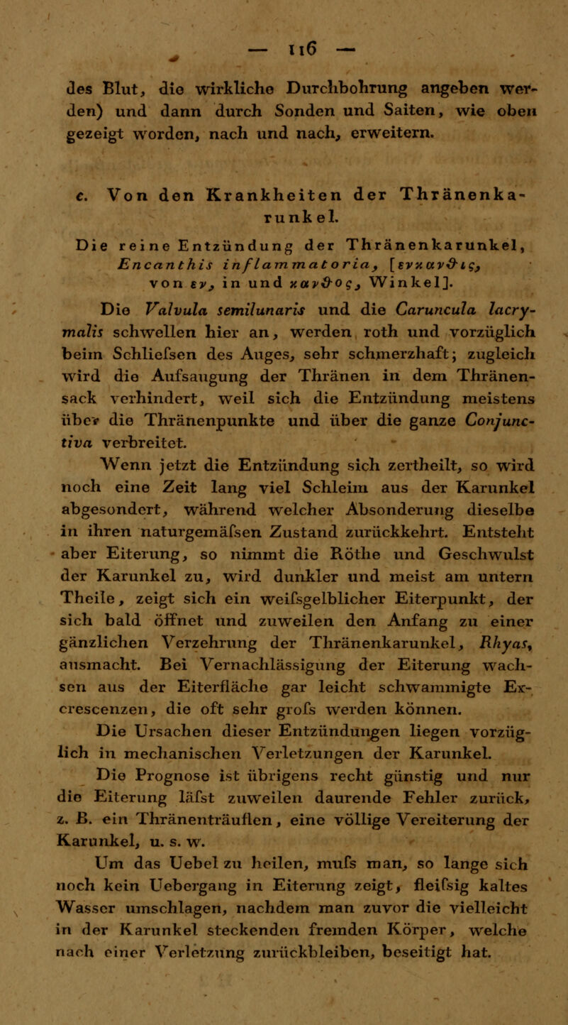 - i.6 - des Blut, die wirkliche Durchbohrung angeben wer- den) und dann durch Sonden und Saiten, wie oben gezeigt worden, nach und nach, erweitern. c. Von den Krankheiten der Thränenka- runk el. Die reine Entzündung der Thränenkarunkel, Encanthis inflammatoria, [svxav&ig; von ty> in und xotv&ogj Winkel]. Die Valvula semilunaris und die Caruncula lacry- malis schwellen hier an, werden roth und vorzüglich beim Schliefsen des Auges, sehr schmerzhaft; zugleich wird die Aufsaugung der Thränen in dem Thränen- sack verhindert, weil sich die Entzündung meistens über die Thränenpunkte und über die ganze Conjunc- tiva verbreitet. Wenn jetzt die Entzündung sich zertheilt, so wird noch eine Zeit lang viel Schleim aus der Karunkel abgesondert, während, welcher Absonderung dieselbe in ihren naturgemäfsen Zustand zurückkehrt. Entstellt aber Eiterung, so nimmt die Röthe und Geschwulst der Karunkel zu, wird dunkler und meist am untern Theile, zeigt sich ein weifsgelblicher Eiterpunkt, der sich bald öffnet und zuweilen den Anfang zu einer gänzlichen Verzehrung der Thränenkarunkel, Rhyas, ausmacht. Bei Vernachlässigung der Eiterung wach- sen aus der Eiterfläche gar leicht schwammigte Ex> crescenzen, die oft sehr grofs werden können. Die Ursachen dieser Entzündungen liegen vorzüg- lich in mechanischen Verletzungen der Karunkel. Die Prognose ist übrigens recht günstig und nur die Eiterung läfst zuweilen daurende Fehler zurück, z. ß. ein Thränenträuflen, eine völlige Vereiterung der Karunkel, u. s. w. Um das Uebel zu heilen, mufs man, so lange sich noch kein Uebergang in Eiterung zeigt, fleifsig kaltes Wasser umschlagen, nachdem man zuvor die vielleicht in der Karunkel steckenden fremden Körper, welche nach einer Verletzung zurückbleiben, beseitigt hat.