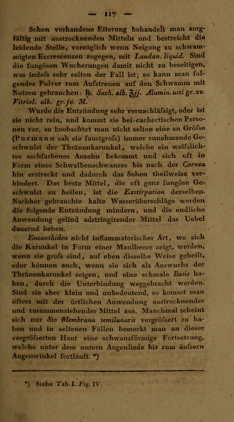 Schon vorhandene Eiterung behandelt man sorg- fältig mit austrocknenden Mitteln und bestreicht die leidende Stelle, vorzüglich wenn Neigung zu schwam- migten Excreseenzen zugegen, mit Laudan. liquid. Sind die fungösen Wucherungen damit nicht zu beseitigen, was indefs sehr selten der Fall ist; so kann man fol- gendes Pulver zum Aufstreuen auf den Schwamm mit Nutzen gebrauchen: ^c. Sach. alb.^jj* Alumituustigr.xv. Vitriol, alb. gr.jv. M. Wurde die Entzündung sehr vernachlässigt, oder ist sie nicht rein, und kommt sie bei*cachectischenPerso- nen vor, so beobachtet man nicht selten eine an Gröfse (Purmann sah sie faustgrofs) immer zunehmende Ge- schwulst der Thränenkarunkel, welche ein weifslich- tes aschfarbenes Ansehn bekommt und sich oft in Form eines Schwalbenschwanzes bis nach der Cornea hin erstreckt und dadurch das Sehen theilweise ver- hindert. Das beste Mittel, die oft ganz fungöse Ge- schwulst zu heilen, ist die Exstirpation derselben. Nachher gebrauchte kalte Wasserüberschläge werden die folgende Entzündung mindern, und die endliche Anwendung gelind adstringirender Mittel das Xjebel dauernd heben. Encanthiden nicht inflammatorischer Art, wo sich die Karunkel in Form einer Maulbeere zeigt, werden, wenn sie grofs sind, auf eben dieselbe Weise geheilt, oder können auch, wenn sie sich als Auswuchs der Thränenkarunkel zeigen, und eine schmale Basis ha- ben, durch die Unterbindung weggebracht werden. Sind sie aber klein und unbedeutend, so kommt man öfters mit der örtlichen Anwendung austrocknender und zusammenziehender Mittel aus. Manchmal scheint sich nur die Membrana semilunaris vergröfsert zu ha- ben und in seltenen Fällen bemerkt man an dieser vergrÖfserten Haut eine schwanzformige Fortsetzung, welche unter dem untern Augenliede bis zum äufsern Augenwinkel fortläuft. *)