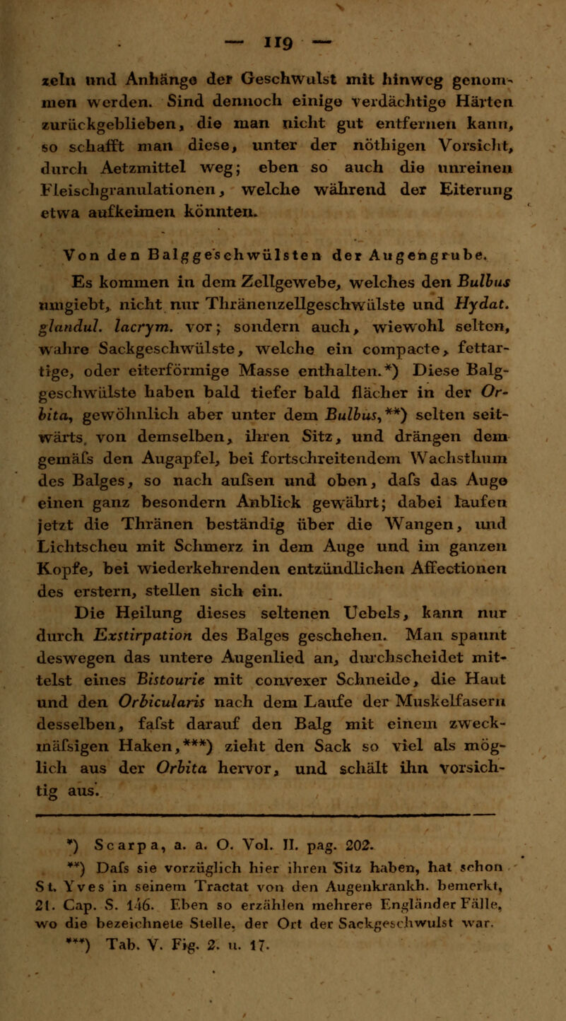 — U9 ~ zeln und Anhängo der Geschwulst mit hinweg genom- men werden. Sind dennoch einige verdächtige Härten zurückgeblieben, die man nicht gut entfernen kann, so schafft man diese, unter der nöthigen Vorsicht, durch Aetzmittel weg; eben so auch die unreinen Fleischgranulationen, welche während der Eiterung etwa aufkeimen könnten. Von den Balgge'sehwülsten der Augengrube. Es kommen in dem Zellgewebe, welches den Bulbus mngiebt, nicht nur ThränenzellgeschwLüste und Hydat. glandul. lacrym. vor; sondern auch, wiewohl selten, wahre Sackgeschwülste, welche ein compacte, fettar- tige, oder eiterförmige Masse enthalten.*) Diese Balg- geschwülste haben bald tiefer bald flächer in der Or- bita, gewöhnlich aber unter dem Bulbus, **) selten seit- wärts, von demselben, ihren Sitz, und drängen dem gemäfs den Augapfel, bei fortschreitendem Wachsthum des Balges, so nach aufsen und oben, dafs das Auge einen ganz besondern Anblick gewährt; dabei laufen jetzt die Thränen beständig über die Wangen, und Lichtscheu mit Schmerz in dem Auge und im ganzen Kopfe, bei wiederkehrenden entzündlichen Affectionen des erstem, stellen sich ein. Die Heilung dieses seltenen Uebels, kann nur durch Exstirpation des Balges geschehen. Man spannt deswegen das untere Augenlied an, durchscheidet mit- telst eines Bistourie mit convexer Schneide, die Haut und den Orbicularis nach dem Laufe der Muskelfasern desselben, fafst darauf den Balg mit einem zweck- mässigen Haken,***) zieht den Sack so viel als mög- lich aus der Orbita hervor, und schält ihn vorsich- tig aus. *) Scarpa, a. a. O. Vol. II. pag. 202. ¥*) Dafs sie vorzüglich hier ihren Sitz haben, hat srhon St. Yves in seinem Tractat von den Augenkranich, bemerkt, 21. Cap. vS. 146. Eben so erzählen mehrere Engländer Fälle, wo die bezeichnete Stelle, der Ort der Sackgescliwuist war, *•) Tab. V. Fig. 2. u. 17.