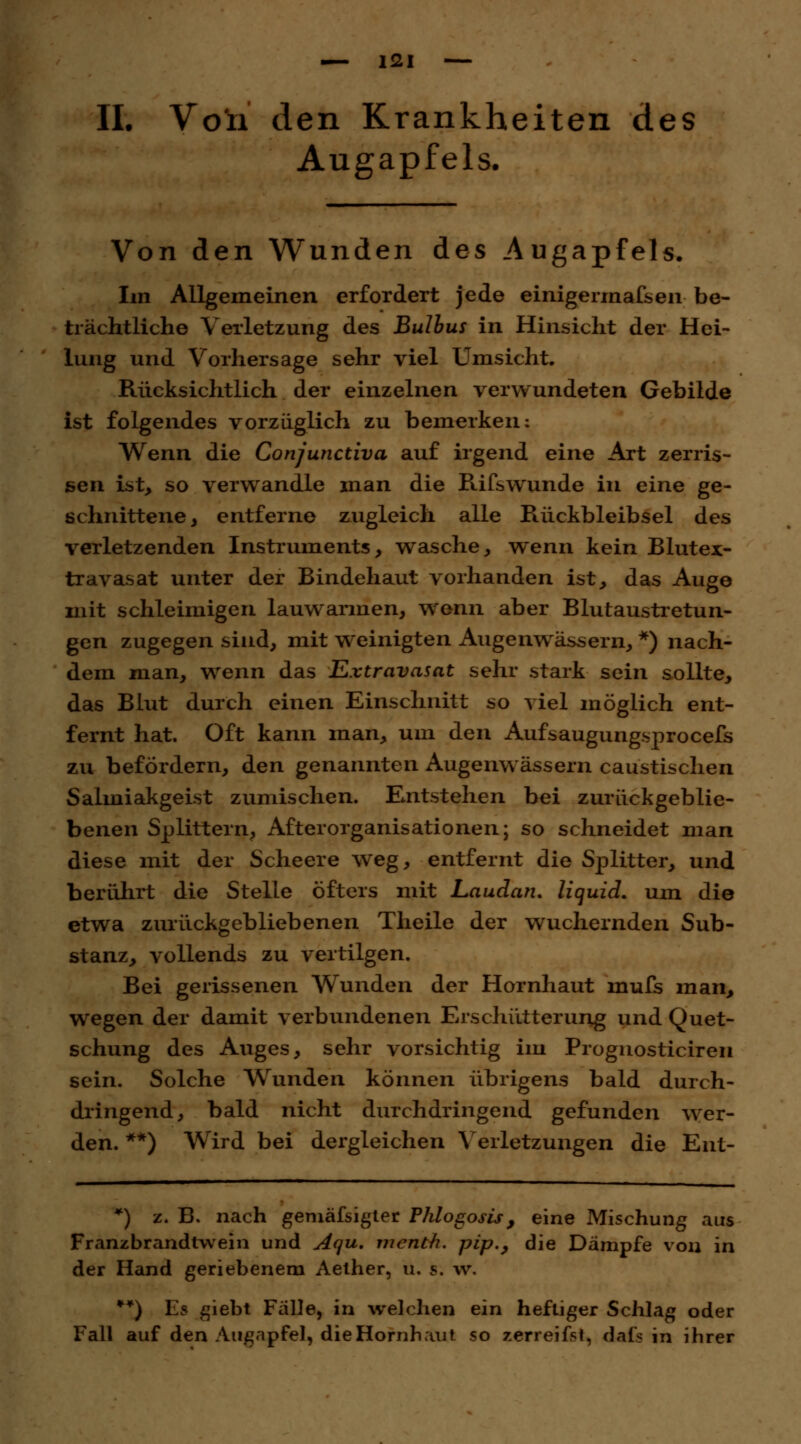IL Von den Krankheiten des Augapfels. Von den Wunden des Augapfels. Im Allgemeinen erfordert jede einigermafsen be- trächtliche Verletzung des Bulbus in Hinsicht der Hei- lung und Vorhersage sehr viel Umsicht. Rücksichtlich der einzelnen verwundeten Gebilde ist folgendes vorzüglich zu bemerken: Wenn die Conjunctiva auf irgend eine Art zerris- sen ist, so verwandle man die Rifswunde in eine ge- schnittene, entferne zugleich alle Rückbleibsel des verletzenden Instruments, wasche, wenn kein Blutex- travasat unter der Bindehaut vorhanden ist, das Auge mit schleimigen lauwarmen, wenn aber Blutaustretun- gen zugegen sind, mit weinigten Augenwässern, *) nach- dem man, wenn das Extravasat sehr stark sein sollte, das Blut durch einen Einschnitt so viel möglich ent- fernt hat. Oft kann man, um den Aufsaugungsprocefs zu befördern, den genannten Augenwässern caustischen Salmiakgeist zumischen. Entstehen bei zurückgeblie- benen Splittern, After Organisationen; so schneidet man diese mit der Scheere weg, entfernt die Splitter, und berührt die Stelle öfters mit Laudan, liquid, um die etwa zurückgebliebenen Theile der wuchernden Sub- stanz, vollends zu vertilgen. Bei gerissenen Wunden der Hornhaut mufs man, wegen der damit verbundenen Erschütterung und Quet- schung des Auges, sehr vorsichtig im Prognosticiren sein. Solche Wunden können übrigens bald durch- dringend, bald nicht durchdringend gefunden wer- den. **) Wird bei dergleichen Verletzungen die Ent- *) z. B. nach gemässigter Phlogosis, eine Mischung aus Franzbrandtwein und Aqu. menth. pip.} die Dämpfe von in der Hand geriebenem Aether, u. s. w. **) Es giebt Fälle, in welchen ein heftiger Schlag oder Fall auf den Augapfel, die Hornhaut so zerreifst, dals in ihrer