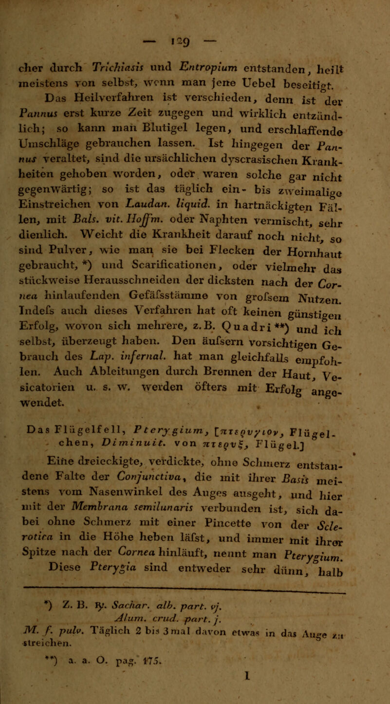 — 1^9 — eher durch Trichiasis und Entropium entstanden, heilt meistens von selbst, wenn man jene Uebel beseitigt. Das Heilverfahren ist verschieden, denn ist der Pannus erst kurze Zeit zugegen und wirklich entzünd- lich; so kann man Blutigel legen, und erschlaffende Umschläge gebrauchen lassen. Ist hingegen der Pan- nus veraltet, sind die ursächlichen dyscrasischen Krank- heiten gehoben worden, oder waren solche gar nicht gegenwärtig; so ist das täglich ein- bis zweimalige Einstreichen von Laudan. liquid, in hartnäckigten Fäl- len, mit Bals. vit. Hoffm. oder Naphten vermischt, sehr dienlich. Weicht die Krankheit darauf noch nicht so sind Pulver, wie man sie bei Flecken der Hornhaut gebraucht, *) und Scarificationen, oder vielmehr das stückweise Herausschneiden der dicksten nach der Cor- nea hinlaufenden Gefäfsstämme von grofsem Nutzen Indefs auch dieses Verfahren hat oft keinen günstigen Erfolg, wovon sich mehrere, z.B. Quadri**) und ich selbst, überzeugt haben. Den äufsern vorsichtigen Ge- brauch des Lap. infernal hat man gleichfalls empfoh- len. Auch Ableitungen durch Brennen der Haut Ve- sicatoiien u. s. w. werden öfters mit Erfolg ange- wendet. Das Flügelfell, Pterygium, InxtQvyiOv, Flügel- chen, Diminuit* von utegv^ Flügel.] Eine dreieckigte, verdickte, ohne Schmerz entstan- dene Falte der Conjunctivae die mit ihrer Basis mei- stens vom Nasenwinkel des Auges ausgeht, und hier mit der Membrana semilunaris verbunden ist, sich da- bei ohne Schmerz mit einer Pincette von der Scle- rotica in die Höhe heben läfst, und immer mit ihrer Spitze nach der Cornea hinläuft, nennt man Pterygium. Diese Pterygia sind entweder sehr dünn, halb *) Z. B. iy. Sachar. alh. part. vi. AI um. er ad. part. j. M. f. pah. Täglich 2 bis 3 mal davon etwas in das Au«*e Z!t streichen.