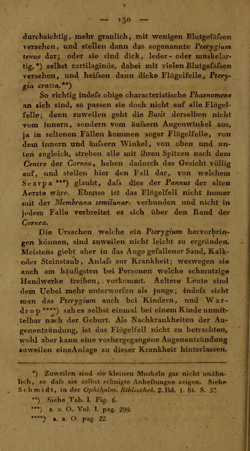 • — J5° — durchsichtig, mehr graulich, mit wenigen Blutgefäfsen versehen, und stellen dann das sogenannte Pterygium tenue dar; oder sie sind dick, leder- oder muskelar- tig, *) seihst cartilaginös, dabei mit vielen Blutgefäfsen versehen, und heifsen dann dicke Flug elf eile > Ptery- gia crassa.**) So richtig indefs obige characteristische Phaenomene an. sich sind, so passen sie doch nicht auf alle Flügel- feile; denn zuweilen geht die Basis derselben nicht vom innern, sondern vom äulsern Augenwinkel aus, ja in seltenen Fällen kommen sogar Flügelfeile, von dem innern und äufsern Winkel, von oben und un- ten zugleich, streben alle mit ihren Spitzen nach dem Centro der Cornea, heben dadurch das Gesicht völlig auf, und stellen hier den Fall dar, von welchem Scarpa***) glaubt, dafs dies der Pannus der alten Aerzto wäre. Ebenso ist das Flügelfell nicht immer mit der Membrana semilunar. verbunden und nicht in jedem Falle verbreitet es sich über den Rand der Cornea. Die Ursachen Welche ein Pterygium hervorbrin- gen können, sind zuweilen nicht leicht zu ergründen. Meistens giebt aber in das Auge gefallener Sand, Kalk- oder Steinstaub, Anlafs zur Krankheit; weswegen sie auch am häufigsten bei Personen welche schmutzige Handwerke treiben, vorkommt. Aeltere Leute sind dem Uebel mehr unterworfen als junge; indefs sieht man das Pterygium auch bei Kindern, und War- drop ****) sah es selbst einmal bei einem Kinde unmit- telbar nach der Geburt. Als Nachkrankheiten der Au- genentzündung, ist das Flügelfell nicht zu betrachten, wohl aber kann eine vorhergegangene Augenentzündung zuweilen eine Anlage zu dieser Krankheit hinterlassen. ¥) Zuweilen sind sie kleinen Muskeln gar nicht unähn- lich, so dafs sie seihst sehnigte Anheftungen zeigen. Siehe Schmidt, in der Ophthalm. Bibliothek, 2. Bd. 1. St. S. 57. **) Siehe Tab. I. Fig. 6. ***) a. a. <X Vol. T. pag. 29.9.