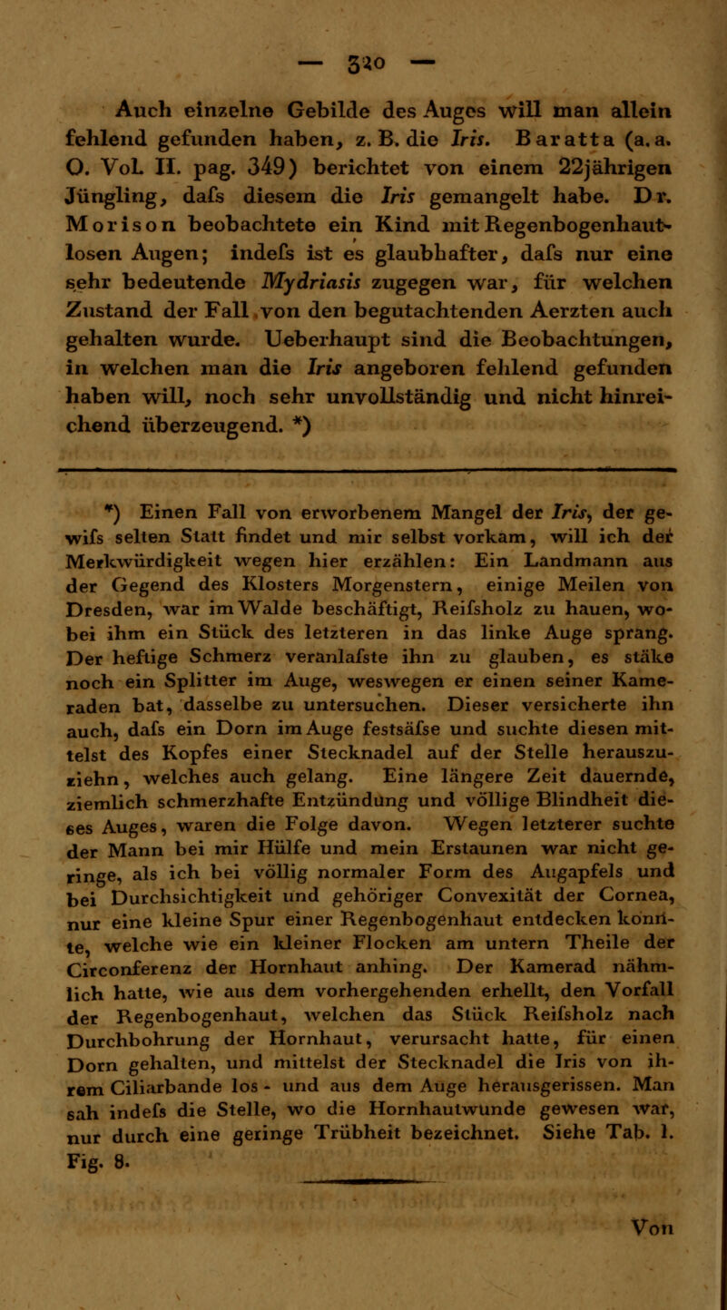 Auch einzelne Gebilde des Auges will man allein fehlend gefunden haben, z. B. die Iris. Baratta (a. a. O. VoL II. pag. 349) berichtet von einem 22jährigen Jüngling, dafs diesem die Iris gemangelt habe. Dr. Morison beobachtete ein Kind mit Regenbogenhaut- losen Augen; indefs ist es glaubhafter, dafs nur eine sehr bedeutende Mydriasis zugegen war, für welchen Zustand der Fall von den begutachtenden Aerzten auch gehalten wurde. Ueberhaupt sind die Beobachtungen, in welchen man die Iris angeboren fehlend gefunden haben will, noch sehr unvollständig und nicht hinrei- chend überzeugend. *) ¥) Einen Fall von erworbenem Mangel der Iris, der ge« wifs selten Statt findet und mir selbst vorkam, will ich der Merkwürdigkeit wegen hier erzählen: Ein Landmann aus der Gegend des Klosters Morgenstern, einige Meilen von Dresden, war im Walde beschäftigt, Reifsholz zu hauen, wo- bei ihm ein Stück des letzteren in das linke Auge sprang. Der heftige Schmerz veranlafste ihn zu glauben, es stäke noch ein Splitter im Auge, weswegen er einen seiner Kame- raden bat, dasselbe zu untersuchen. Dieser versicherte ihn auch, dafs ein Dorn im Auge festsäfse und suchte diesen mit- telst des Kopfes einer Stecknadel auf der Stelle herauszu- ziehn, welches auch gelang. Eine längere Zeit dauernde, ziemlich schmerzhafte Entzündung und völlige Blindheit die- ses Auges, waren die Folge davon. Wegen letzterer suchte der Mann bei mir Hülfe und mein Erstaunen war nicht ge- ringe, als ich bei völlig normaler Form des Augapfels und bei Durchsichtigkeit und gehöriger Convexität der Cornea, nur eine kleine Spur einer Regenbogenhaut entdecken kdnri- te welche wie ein kleiner Flocken am untern Theile der Circonferenz der Hornhaut anhing. Der Kamerad nähm- lich hatte, wie aus dem vorhergehenden erhellt, den Vorfall der Regenbogenhaut, welchen das Stück Reifsholz nach Durchbohrung der Hornhaut, verursacht hatte, für einen Dorn gehalten, und mittelst der Stecknadel die Iris von ih- rem Ciliarbande los - und aus dem Auge herausgerissen. Man sah indefs die Stelle, wo die Hornhautwunde gewesen war, nur durch eine geringe Trübheit bezeichnet. Siehe Tab. 1. Fig. 8. Von