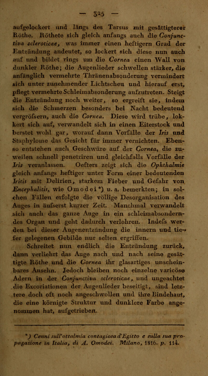 — 5*5 — aufgelockert und längs des Tarsus mit gesättigterer Röthe. Röthete sich gleich anfangs auch die Gonjunc- tiva scleroticae , was immer einen heftigem Grad der Entzündung andeutet, so lockert sich diese nun auch auf nnd bildet rings um die Cornea einen Wall von dunkler Röthe; die Augenlieder schwellen stärker, die anfänglich vermehrte Thränenabsonderung vermindert sich unter zunehmender Lichtscheu und hierauf erst, pflegt vermehrte Schleimabsonderung aufzutreten. Steigt die Entzündung noch weiter, so ergreift sie, indem sich die Schmerzen besonders bei Nacht bedeutend vergröfsern, auch die Cornea. Diese wird trübe, lok- kert sich auf, verwandelt sich in einen Eiterstock und berstet wohl gar* worauf dann Vorfälle der Iris und Staphyloine das Gesicht für immer vernichten. Eben- so entstehen auch Geschwüre auf der Cornea, die zu- weilen schnell penetriren und gleichfalls Vorfälle der Iris veranlassen. Oefters zeigt sich die Ophthalmie gleich anfangs heftiger unter Form einer bedeutenden Iritis mit Delirien, starkem Fieber und Gefahr von Encephalitis, wie Omodei*) u.a. bemerkten; in sol- chen Fällen erfolgte die völlige Desorganisation des Auges in äufserst kurzer Zeit. Manchmal verwandelt sich auch das ganze Auge in ein schleimabsondern- des Organ und geht dadurch verlohren. Indefs wer- den bei dieser Augenentzündung die innern und tie-* fer gelegenen Gebilde nur selten ergriffen. Schreitet nun endlich die Entzündung zurück, dann verliehrt das Auge nach und nach seine gesät- tigte Röthe und die Cornea ihr glasartiges unschein- bares Ansehn. Jedoch bleiben noch einzelne varicös© Adern in der Conjunctiva scleroticae, und ungeachtet die Excoriationen der Augenlieder beseitigt, sind letz- tere doch oft noch angeschwollen und ihre Bindehaut, die eine körnigte Struktur und dunklere Farbe ange- nommen hat, aufgetrieben. *J Cenni sulVottalmia contagiosa d'Egitto e sulla sua pro-