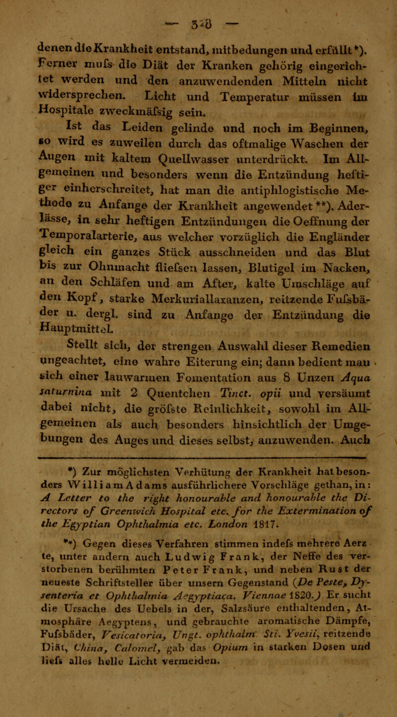 denen die Krankheit entstand, mitbedungen und erfüllt*). Ferner mufs die Diät der Kranken gehörig eingerich- tet werden und den anzuwendenden Mitteln nicht widersprechen. Licht und Temperatur müssen ün Hospitale zweckmäfsig sein. Ist das Leiden gelinde und noch im Beginnen, so wird es zuweilen durch das oftmalige Waschen der Augen mit kaltem Quellwasser unterdrückt. Im All- gemeinen und besonders wenn die Entzündung hefti- ger einherschrcitet, hat man die antiphlogistische Me- thode zu Anfange der Krankheit angewendet **). Ader- lässe, in sehr heftigen Entzündungen die Oeffnung der Temporalarterie, aus welcher vorzüglich die Engländer gleich ein ganzes Stück ausschneiden und das Blut bis zur Ohnmacht fliefsen lassen, Blutigel im Nacken, an den Schläfen und am After, kalte Umschläge auf den Kopf, starke Merkuriallaxanzen, reitzende Fulsbä- der u. dergl. sind zu Anfange der Entzündung die HauptmitteL Stellt sich, der strengen Auswahl dieser Remedien ungeachtet, eine wahre Eiterung ein; dann bedient man sich einer lauwarmen Fomentation aus 8 Unzen Aqua saturnina mit 2 Quentchen Tinct. opii und versäumt dabei nicht, die gröfste Reinlichkeit, sowohl im All- gemeinen als auch besonders hinsichtlich der Umge- bungen des Auges und dieses selbst, anzuwenden. Auch *) Zur möglichsten Verhütung der Krankheit hat beson- ders WilliamAdams ausführlichere Vorschläge gethan, in: A Letter to the right honourable and honourable the Di- rectors of Greemvich Hospital etc. for the Extermination of the Egyptian Ophthalmia etc. London 1817. **) Gegen dieses Verfahren stimmen indefs mehrere Aerz te, unter andern auch Ludwig Frank, der Neffe des ver- storbenen berühmten Peter Frank, und neben Rust der neueste Schriftsteller über unsern Gegenstand {De feste, Dy- senteria et Ophthalmia A^gyptiaca. Viennae 1S2Q.J Er sucht die Ursache des Uebels in der, Salzsäure enthaltenden, At- mosphäre Aegyptens, und gebrauchte aromatische Dämpfe, Fufsbäder, Vesicatoria, Ungt. ophthalm: Sti. Yvesii, reitzende Diät, China, Calomet, gab das Opium in starken Dosen und lief« alles helle Licht vermeiden.