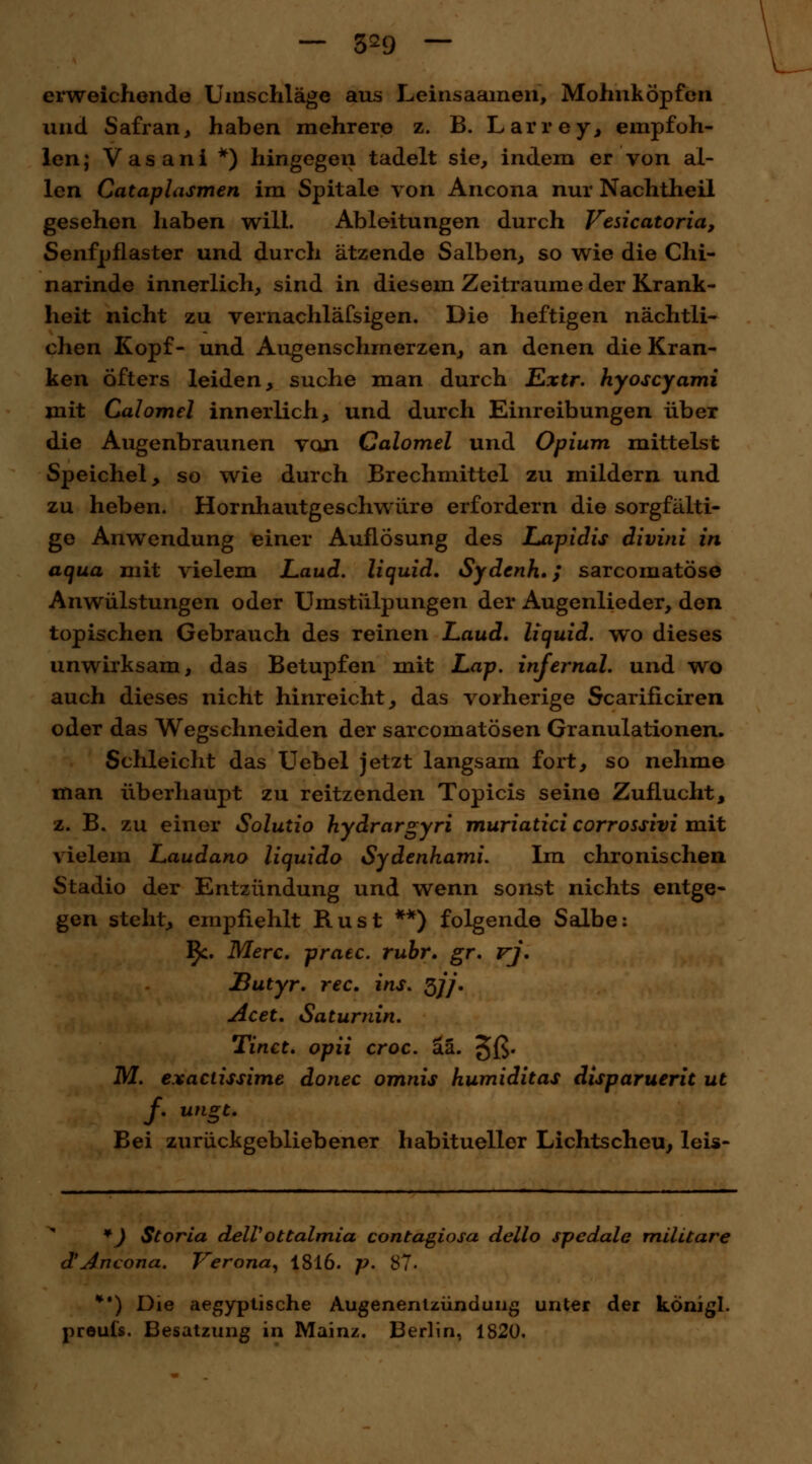 — 3^9 — erweichende Umschläge aus Leiiisaamen, Mohnköpfen und Safran, haben mehrere z. B. Larrey, empfoh- len ; V a s a n i *) hingegen tadelt sie, indem er von al- len Cataplasmen im Spitale von Aneona nur Nachtheil gesehen haben will. Ableitungen durch Vesicatoria, Senfpflaster und durch ätzende Salben, so wie die Chi- narinde innerlich, sind in diesem Zeiträume der Krank- heit nicht zu vernachläfsigen. Die heftigen nächtli- chen Kopf- und Augenschmerzen, an denen die Kran- ken Öfters leiden, suche man durch Extr. hyoscyami mit Calomel innerlich, und durch Einreibungen über die Augenbraunen van Calomel und Opium mittelst Speichel, so wie durch Brechmittel zu mildern und zu heben. Hornhautgeschwüre erfordern die sorgfälti- ge Anwendung einer Auflösung des Lapidis divini in aqua mit vielem Laud. liquid. Sydenh.; sarcomatöse Anwülstungen oder Umstülpungen der Augenlieder, den topischen Gebrauch des reinen Laud. liquid, wo dieses unwirksam, das Betupfen mit Lap. infernal, und wo auch dieses nicht hinreicht, das vorherige Scarificiren oder das Wegschneiden der sarcornatösen Granulationen. Schleicht das Uebel jetzt langsam fort, so nehme man überhaupt zu reitzenden Topicis seine Zuflucht, z. B. zu einer Soluiio hydrargyri muriatici corrossivi mit vielem Laudano liquido Sydenhami. Im chronischen Stadio der Entzündung und wenn sonst nichts entge- gen steht, empfiehlt Rust **) folgende Salbe: IJc. Merc. praec. rühr. gr. vj. JButyr. rec. ins. 3//. Acet. Saturnin. Tinct. opii croc. a.Z. §ß. M. exaclissime donec omnis humiditas disparuerit ut f. ungt. Bei zurückgebliebener habitueller Lichtscheu, leis- *) Storia delVottalmia contagiosa dello spedale militare d'Aneona. Verona, 1816. p. 87- *•) Die aegyptische Augenenlzündung unter der konigl.