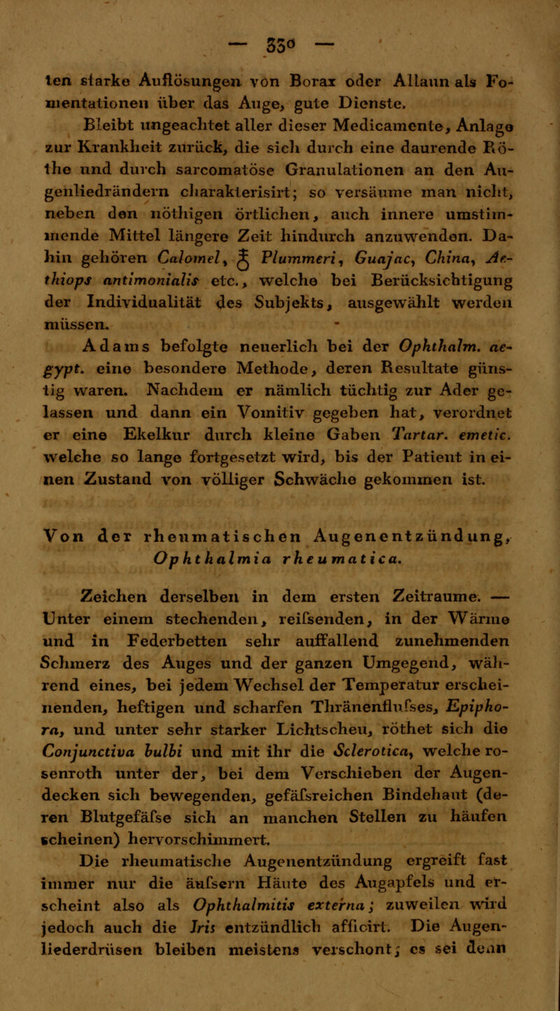 — 55ö — ten starke Auflösungen von Borax oder Altaun als Fo- mentationen über das Auge, gute Dienste, Bleibt ungeachtet aller dieser Medicamente, Anlago zur Krankheit zurück, die sich durch eine daurende Ro- the und durch sarcomatöse Granulationen an den Au- genliedrändern charakterisirt; so versäume man nicht, neben den nöthigen örtlichen, auch innere umstim- mende Mittel längere Zeit hindurch anzuwenden. Da- hin gehören Calomel, i Vlummeri, Guajac, China, Ae- thiops antimonialis- etc., welche bei Berücksichtigung der Individualität des Subjekts, ausgewählt werden müssen. Adams befolgte neuerlich bei der Ophthalm. ae- gypt. eine besondere Methode, deren Resultate güns- tig waren. Nachdem er nämlich tüchtig zur Ader ge- lassen und dann ein Vomitiv gegeben hat, verordnet er eine Ekelkur durch kleine Gaben Tartar. emetic. welche so lange fortgesetzt wird, bis der Patient in ei- nen Zustand von völliger Schwäche gekommen ist. Von der rheumatischen Augenentzündung, Ophthalmia rhe umatica. Zeichen derselben in dem ersten Zeiträume. — Unter einem stechenden, reifsenden, in der Wärme und in Federbetten sehr auffallend zunehmenden Schmerz des Auges und der ganzen Umgegend, wäh- rend eines, bei jedem Wechsel der Temperatur erschei- nenden, heftigen und scharfen Thränenflufses, Epipho- ra, und unter sehr starker Lichtscheu, röthet sich die Conjunctiva bulbi und mit ihr die Sclerotien, welche ro- senroth unter der, bei dem Verschieben der Augen- decken sich bewegenden, gefäfsreichen Bindehaut (de- ren Blutgefäfse sich an manchen Stellen zu häufen scheinen) hervorschimmert. Die rheumatische Augenentzündung ergreift fast immer nur die äufsern Häute des Augapfels und er- scheint also als Ophthalmitis externa; zuweilen wird jedoch auch die Iris entzündlich afücirt. Die Augen- liederdrüsen bleiben meistens verschont, es sei denn