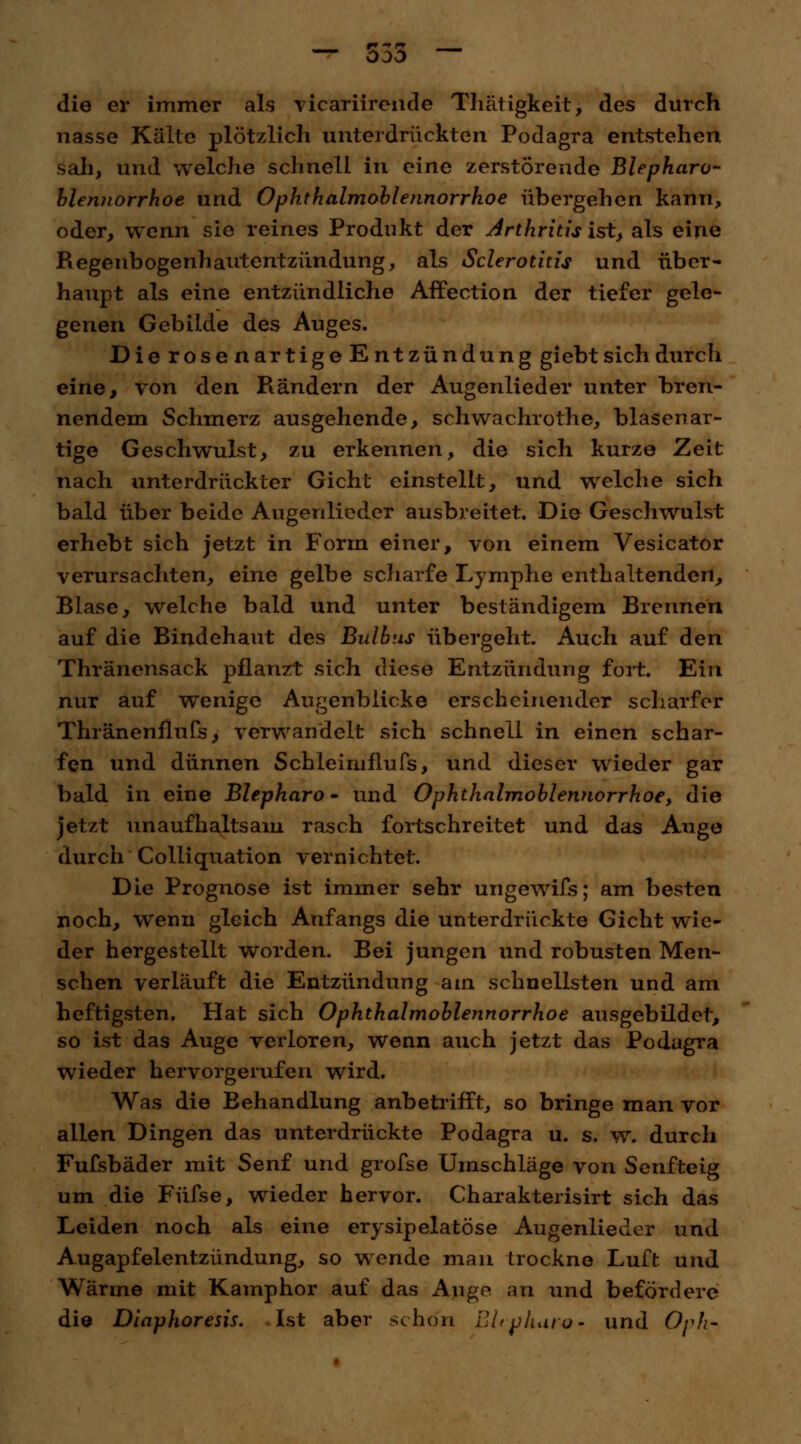 die er immer als vicariirende Thätigkeit, des durch nasse Kälte plötzlich unterdrückten Podagra entstehen sah, und welche schnell in eine zerstörende Blepharo- blennorrhoe und Ophthalmoblennorrhoe übergehen kann, oder, wenn sie reines Produkt der Arthritis ist, als eine Regenbogenhautentzündung, als Sclerotium und über- haupt als eine entzündliche Affection der tiefer gele- genen Gebilde des Auges. Die rose nartige Entzündung giebt sich durch eine, von den Rändern der Augenlieder unter bren- nendem Schmerz ausgehende, Schwachrothe, blasenar- tige Geschwulst, zu erkennen, die sich kurze Zeit nach unterdrückter Gicht einstellt, und welche sich bald über beide Augenlieder ausbreitet. Die Geschwulst erhebt sich jetzt in Form einer, von einem Vesicator verursachten, eine gelbe scharfe Lymphe enthaltenden, Blase, welche bald und unter beständigem Brennen auf die Bindehaut des Bulbus übergeht. Auch auf den Thränensack pflanzt sich diese Entzündung fort. Ein nur auf wenige Augenblicke erscheinender scharfer Thränenflufs, verwandelt sich schnell in einen schar- fen und dünnen Schleiniflufs, und dieser wieder gar bald in eine Blepharo- und Ophthalmoblennorrhoe, die jetzt unaufhaltsam rasch fortschreitet und das Auge durch Colliquation vernichtet. Die Prognose ist immer sehr ungewifs; am besten noch, wenn gleich Anfangs die unterdrückte Gicht wie- der hergestellt worden. Bei jungen und robusten Men- schen verläuft die Entzündung am schnellsten und am heftigsten. Hat sich Ophthalmoblennorrhoe ausgebildet, so ist das Auge verloren, wenn auch jetzt das Podagra wieder hervorgerufen wird. Was die Behandlung anbetrifft, so bringe man vor allen Dingen das unterdrückte Podagra u. s. w. durch Fufsbäder mit Senf und grofse Umschläge von Senfteig um die Füfse, wieder hervor. Charakterisirt sich das Leiden noch als eine erysipelatöse Augenlieder und Augapfelentzündung, so wende man trockne Luft und Wärme mit Kamphor auf das Auge an und befördere die Diaphoresis. Ist aber schon BUphare- und Oph-