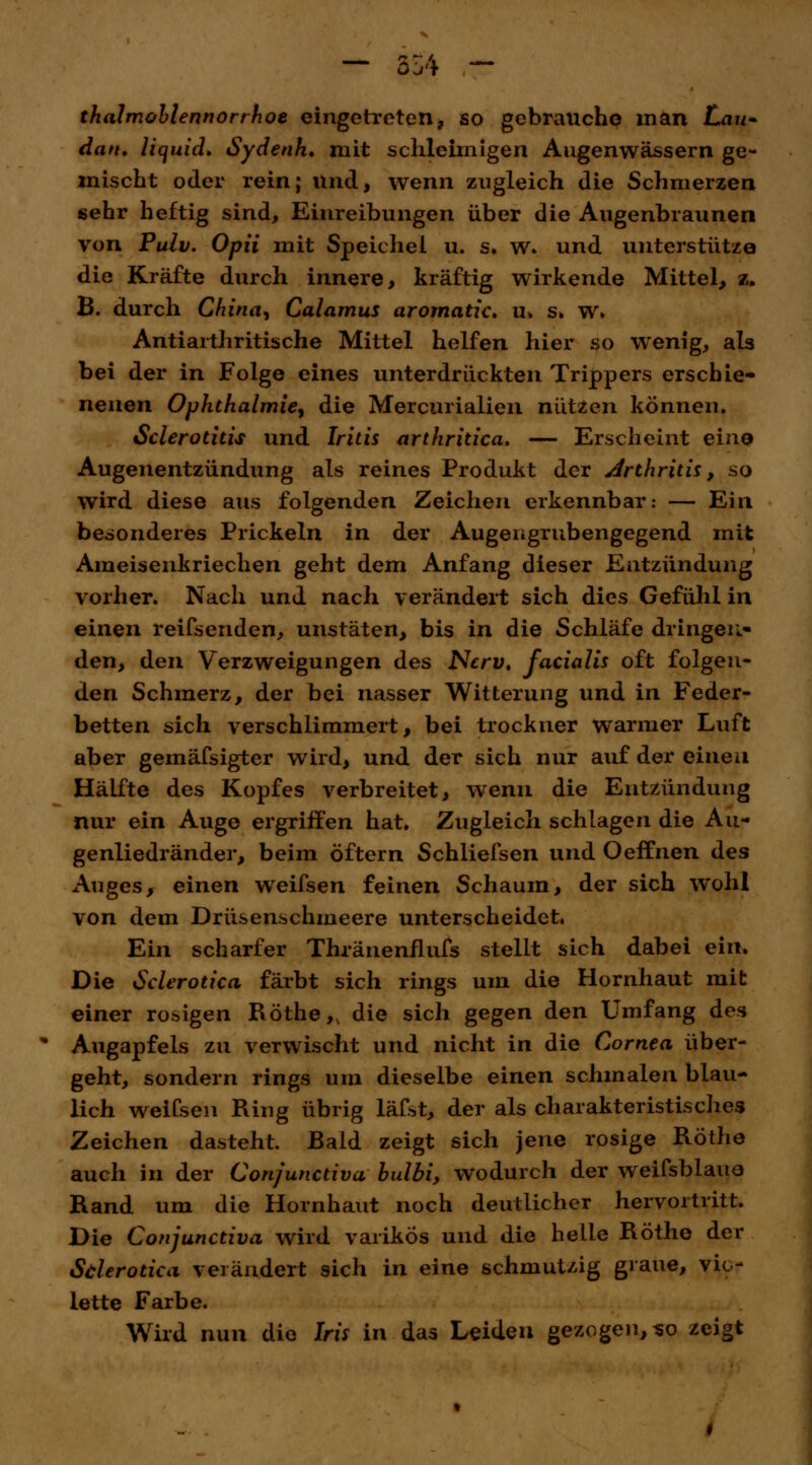 thalmohlennorrhoe eingetreten, so gebrauche man Lau* dan. liquid. Sydenh* mit schleimigen Augenwässern ge- mischt oder rein; und, wenn zugleich die Schmerzen «ehr heftig sind, Einreibungen über die Augenbraunen von Pulv. Opii mit Speichel u. s. w. und unterstütze die Kräfte durch innere, kräftig wirkende Mittel, z. B. durch China, Calamus aromatic. u» s» w» Antiarthritische Mittel helfen hier so wenig, als bei der in Folge eines unterdrückten Trippers erschie- nenen Ophthalmie, die Mercurialien nützen können. Sclerotitis und Iritis arthritica. — Erscheint eine Augenentzündung als reines Produkt der Arthritis, so wird diese aus folgenden Zeichen erkennbar: — Ein besonderes Prickeln in der Augengrubengegend mit Ameisenkriechen geht dem Anfang dieser Entzündung vorher. Nach und nach verändert sich dies Gefühl in einen reifsenden, unstäten, bis in die Schläfe dringen- den, den Verzweigungen des Nerv, facialis oft folgen- den Schmerz, der bei nasser Witterung und in Feder- betten sich verschlimmert, bei trockner warmer Luft aber gemäfsigter wird, und der sich nur auf der einen Hälfte des Kopfes verbreitet, wenn die Entzündung nur ein Auge ergriffen hat. Zugleich schlagen die Au- genliedränder, beim öftern Schliefsen und Oeffnen des Auges, einen weifsen feinen Schaum, der sich wohl von dem Drüsenschmeere unterscheidet. Ein scharfer Thränenflufs stellt sich dabei ein. Die Sclerotica färbt sich rings um die Hornhaut mit einer rosigen Röthe,, die sich gegen den Umfang des Augapfels zu verwischt und nicht in die Cornea über- geht, sondern rings um dieselbe einen schmalen blau- lich weifsen Ring übrig läfst, der als charakteristisches Zeichen dasteht. Bald zeigt sich jene rosige Röthe auch in der Con/unctiva bulbi, wodurch der weifsblaue Rand um die Hornhaut noch deutlicher hervortritt. Die Conjunctiva wird varikös und die helle Röthe der Sfilerotica verändert sich in eine schmutzig graue, vio- lette Farbe. Wird nun die Iris in das Leiden gezogen, no zeigt