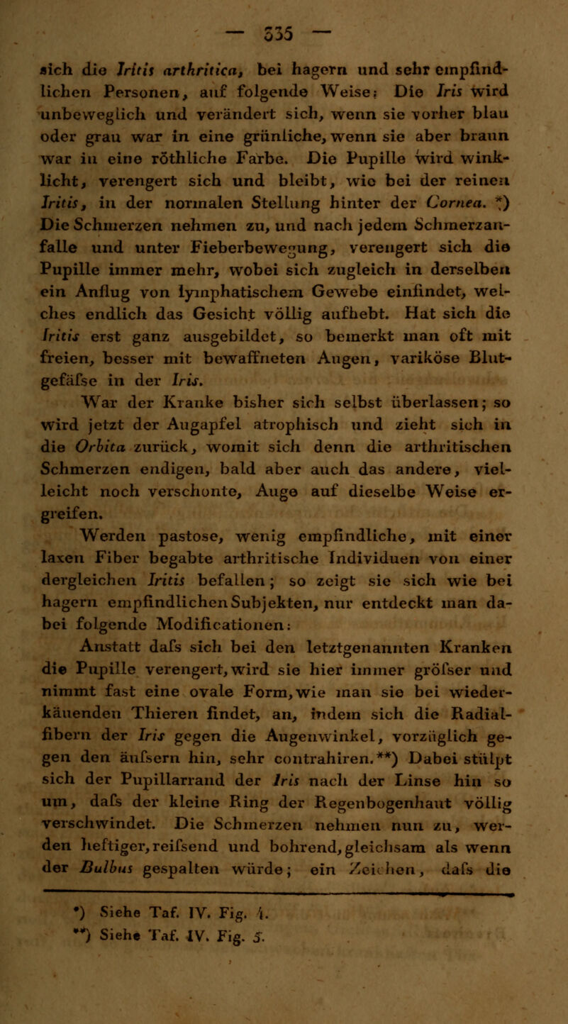 — 335 «ich die Iritis arthritica, bei hagern und sehr empfind- lichen Personen, auf folgende Weise; Die Iris wird unbeweglich und verändert sich, wenn sie vorher blau oder grau war in eine grünliche, wenn sie aber braun war in eine röthiiche Farbe. Die Pupille wird wink- ücht, verengert sich und bleibt, wie bei der reinen Iritis, in der normalen Stellung hinter der Cornea, *) Die Schmerzen nehmen zu, und nach jedem Schraerzan- faile und unter Fieberbewe^ung, verengert sich die Pupille immer mehr, wobei sich zugleich in derselben ein Anflug von lymphatischem Gewebe einfindet, wel- ches endlich das Gesicht völlig aufhebt. Hat sich die Iritis erst ganz ausgebildet, so bemerkt man oft mit freien, besser mit bewaffneten Augen, variköse Blut- gefäfse in der Iris, War der Kranke bisher sich selbst überlassen; so wird jetzt der Augapfel atrophisch und zieht sich in die Orbita zurück, womit sich denn die arthritischen Schmerzen endigen, bald aber auch das andere, viel- leicht noch verschonte, Auge auf dieselbe Weise er- greifen. Werden pastose, wenig empfindliche, mit einer laxen Fiber begabte arthritische Individuen von einer dergleichen Iritis befallen; so zeigt sie sich wie bei hagern empfindlichen Subjekten, nur entdeckt man da- bei folgende Modifikationen: Anstatt dafs sich bei den letztgenannten Kranken die Pupille verengert, wird sie hier immer gröfser und nimmt fast eine ovale Form, wie man sie bei wieder- käuenden Thieren findet, an, indem sich die Radial- fibern der Iris gegen die Augenwinkel, vorzüglich ge- gen den äufsern hin, sehr contrahiren.**) Dabei stülpt sich der Pupiliarrand der Iris nach der Linse hin so um, dafs der kleine Ring der Regenbogenhaut völlig verschwindet. Die Schmerzen nehmen nun zu, wer- den heftiger, reifsend und bohrend, gleichsam als wenn der Bulbus gespalten würde; ein Zeichen, dafs die •) Siehe Taf. IV. Fig. \.