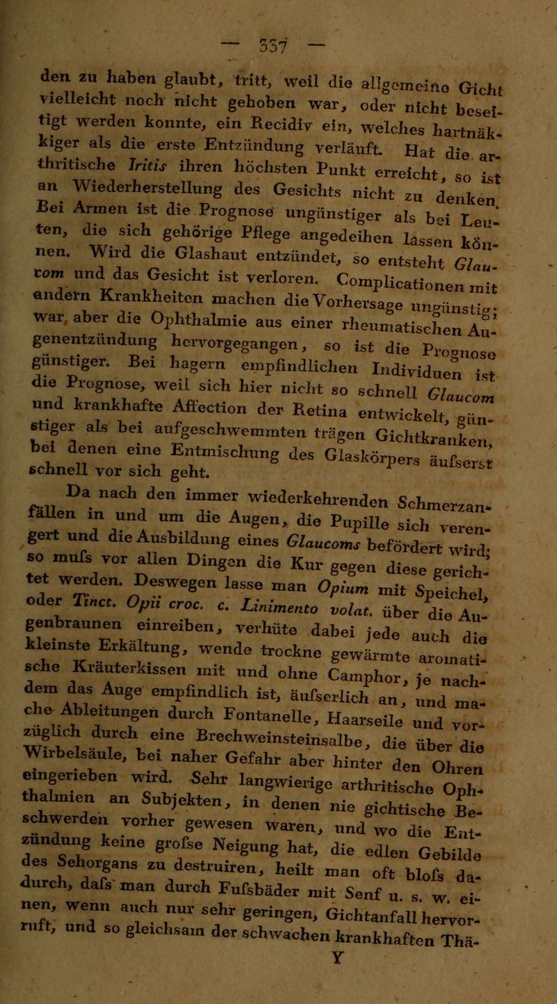 den zu haben glaubt, tritt, weil die allgemeine Gicht vielleicht noch nicht gehoben war, oder nicht besei tigt werden konnte, ein Recidiv ein, welches hartnäk- kiger als die erste Entzündung verläuft. Hat die thritische Iritis ihren höchsten Punkt erreicht so ist an Wiederherstellung des Gesichts nicht zu denken Bei Armen ist die Prognose ungünstiger als b«i Le • ten, die sich gehörige Pflege angedeihen lassen kön- nen. Wird die Glashaut entzündet, so entsteht Glau com und das Gesicht ist verloren. Complicata««« mit andern Krankheiten machen die Vorhersage ungünstig war aber die Ophthalmie aus einer rheumatischen Au genentzundung hervorgegangen, so ist die Promo«» günstiger. Bei hagern empfindlichen Individuen ist die Prognose, weil sich hier nicht so schnell Glaucom und krankhafte Affection der Retina entwickelt X Jäger als bei aufgeschwemmten trägen Gichtkranken bei denen eine Entmischung des Glaskörpers äufsersr schnell vor sich geht. Clst ■ Da nach den immer wiederkehrenden Schmerzan- fallen in und um die Augen, die Pupille sich veren- gert und die Ausbildung eines Glaucoms befördert wird- so mufs vor allen Dingen die Kur gegen diese gerich- tet werden Deswegen lasse man Opium mit SpLnel, oder W 0/m croc. c. Linimente volat. über die Au- genbraunen einreiben, verhüte dabei jede »„,.1, a kleinste ErkäUung, wende trockne gewSeZLZ sehe Krauterkissen mit und ohne Camphor, fe nach- dem das Auge empfindlich ist, äufserlich an, und ma- che Ableitungen durch Fontanelle, Haarseile und vor- züglich durch eine Brechweinsteinsalbe, die über die Wirbelsaule, bei naher Gefahr aber hinter den Ohren eingerieben wird Sehr langwierige arthritische oZ thalmien an Subjekten, in denen nie gichtische Be- schwerden vorher gewesen waren, und™ die e! - zundung keine grofse Neigung hat, die edlen Gebilde des Sehorgans zu destruiren, heilt man oft blofs da- durch, dafs man durch Fufsbäder mit Senf u s w el nen, wenn ai h r sehr ^.^ ^^ ^ ruft, und so gleichsam der schwachen krankhaften Thä- Y