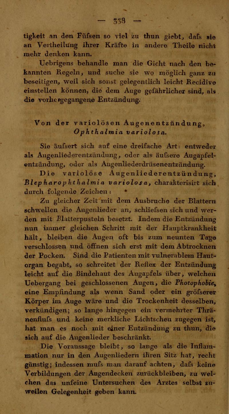 tigkeit an den Füfsen so viel zu thun giebt, dafs sie an Veriheilüng ihrer Kräfte in andere Theile nicht mehr denken kann. Uebrigens behandle man die Gicht nach den be- kannten Regeln, und suche sie wo möglich ganz zu beseitigen, weil sich sonst gelegentlich leicht Recidivo einstellen können, die dem Auge gefährlicher sind, als die vorbeigegangene Entzündung. Von der variolösen Augenentzündu ng, Ophthalmia variolosa. Sie äufsert sich auf eine dreifache Art: entweder als Augenliederentzündung, oder als äufsere Augapfel- entzündung, oder als Augenliederdrüsenentzündung. Die variolose Augenliederentzündung, BlepharOphthalmia variolosa, charakterisirt sich durch folgende Zeichen : • Zu gleicher Zeit mit dem Ausbruche der Blattern schwellen die Augenlieder an, schliefsen sich und wer- den mit Blatterpusteln besetzt. Indem die Entzündung nun immer gleichen Schritt mit der Hauptkrankheit hält, bleiben die Augen oft bis zum neunten Tage verschlossen und öffnen sich erst mit dem Abtrocknen der Pocken. Sind die Patienten mit vulnerablem Haut- organ begabt, so schreitet der Reflex der Entzündung leicht auf die Bindehaut des Augapfels über, welchen Uebergang bei geschlossenen Augen, die Photophobie^ eine Empfindung als wenn Sand oder ein gröfserer Körper im Auge wäre und die Trockenheit desselben, verkündigen; so lange hingegen ein vermehrter Thrä- nenflufs und keine merkliche Lichtscheu zugegen ist, hat man es noch mit einer Entzündung zu thun, die sich auf die Augenlieder beschränkt. Die Voraussage bleibt, so lange als die Inflam- mation nur in den Augenliedern ihren Sitz hat, recht- günstig; indessen mufs man darauf achten, dafs keine Verbildungen der Augendecken zurückbleiben, zu wel- chen das unfeine Untersuchen des Arztes selbst zu- weilen Gelegenheit geben kann.