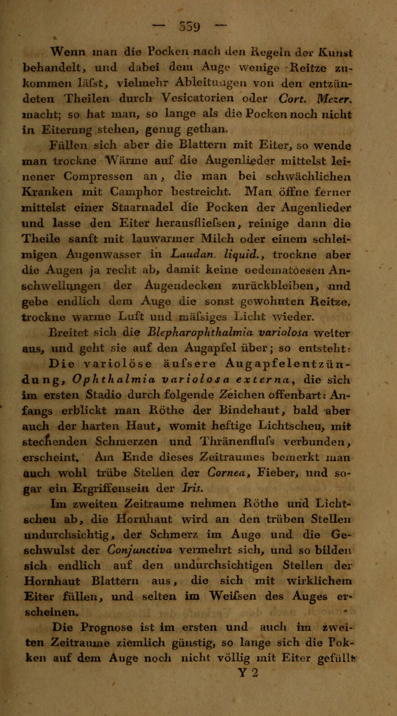Wenn man die Pocken nach den Hegeln der Kunst behandelt, und dabei dem Auge wenige Reitze zu- kommen läfst, vielmehr Ableitungen von den entzün- deten Theilen durch Vesicatorien oder CorL Mezer, macht; so hat man, so lange als die Pocken noch nicht in Eiterung stehen, genug gethan. Füllen sich aber die Blattern mit Eiter, so wende man trockne Wärme auf die Augenlieder mittelst lei- nener Compressen an, die man bei schwächlichen Kranken mit Camphor bestreicht. Man öffne ferner mittelst einer Staarnadel die Pocken der Augenlieder und lasse den Eiter herausfliefsen, reinige dann die Theile sanft mit lauwarmer Milch oder einem schlei- migen Augenwasser in Laudan. liquid., trockne aber die Augen ja recht ab, damit keine oedematoesen An- schwellungen der Augendecken zurückbleiben, und gebe endlich dem Auge die sonst gewohnten Reitze, trockne warme Luft und mäfsiges Licht wieder. Breitet sich die BlepharOphthalmia variolosa weiter aus, und geht sie auf den Augapfel über; so entsteht: Die variolöse äufsere Augapfelentzün- dung, Ophthalmia variolosa externa, die sich im ersten Stadio durch folgende Zeichen offenbart: An- fangs erblickt man Röthe der Bindehaut, bald aber auch der harten Haut, womit heftige Lichtscheu, mit stechenden Schmerzen und Thränenfiufs verbunden, erscheint. Am Ende dieses Zeitraumes bemerkt man auch wohl trübe Stellen der Cornea, Fieber, und so- gar ein Ergriffensein der Iris. Im zweiten Zeiträume nehmen Röthe und Licht- scheu ab, die Hornhaut wird an den trüben Stellen undurchsichtig, der Schmerz im Auge und die Ge- schwulst der Conjunctiva vermehrt sich, und so bilden sich endlich auf den undurchsichtigen Stellen der Hornhaut Blattern aus, die sich mit wirklichem Eiter füllen, und selten im Weifsen des Auges er- scheinen. Die Prognose ist im ersten und aucli im zwei- ten Zeiträume ziemlich günstig, so lange sich die Fok- ken auf dem Auge noch nicht völlig mit Eiter gefüllt Y2
