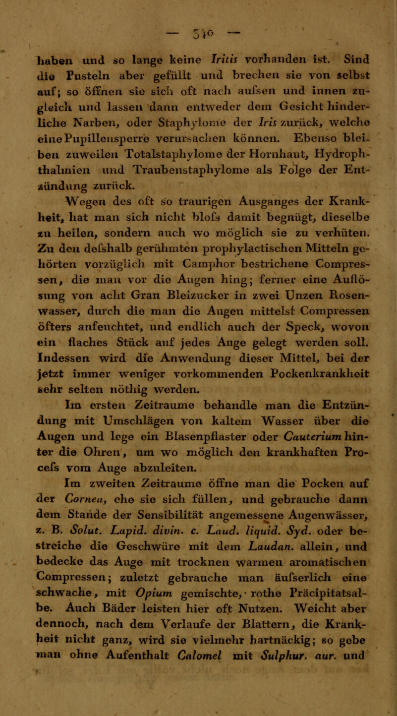 — 5** — haben und so lange keine Iritis vorhanden ist. Sind die Pusteln aber gefüllt und brechen sie von selbst auf; so öffnen sie sich oft nach aufsen und innen zu- gleich und lassen dann entweder dem Gesicht hinder- liche Narben, oder Staphylom'e der Iris zurück, welche eine Pupillensperr'e verursachen können. Ebenso blei- ben zuweilen Totalstaphylome der Hornhaut, Hydroph- thalmien und Traubenstaphylome als Folge der Ent- zündung zurück. Wegen des oft so traurigen Ausganges der Krank- heit, hat man sich nicht blofs damit begnügt, dieselbe zu heilen, sondern auch wo möglich sie zu verhüten. Zu den defshalb gerühmten prophylactischen Mitteln ge- hörten vorzüglich mit Camphor bestrichene Compres- sen, die mau vor die Augen hing; ferner eine Auflö- sung van acht Gran Bleizucker in zwei Unzen Rosen- wasser, durch die man die Augen mittelst Compressen öfters anfeuchtet, und endlich auch der Speck, wovon ein flaches Stück auf jedes Auge gelegt werden soll. Indessen wird die Anwendung dieser Mittel, bei der jetzt immer weniger vorkommenden Pockenkrankheit sehr selten nöthig werden. Im ersten Zeiträume behandle man die Entzün- dung mit Umschlägen von kaltem Wasser über die Augen und lege ein Blasenpflaster oder Cauterium hin- ter die Ohren, um wo möglich den krankhaften Pro- cefs vom Auge abzuleiten. Im zweiten Zeiträume öffne man die Pocken auf der Cornea, ehe sie sich füllen, und gebrauche dann dem Staride der Sensibilität angemessene Augeuwässer, z. B. Solut. JLapid. divitu c. Laud. liquid. Syd. oder be- streiche die Geschwüre mit dem Laudan. allein, und bedecke das Auge mit trocknen warmen aromatischen Compressen; zuletzt gebrauche man äufserlich eine schwache, mit Opium gemischte,* rothe Präcipitatsal- be. Auch Bäder leisten hier oft Nutzen. Weicht aber dennoch, nach dem Verlaufe der Blattern, die Krank- heit nicht ganz, wird sie vielmehr hartnäckig; so gebe man ohne Aufenthalt Calomel mit Sulphur. aur. und