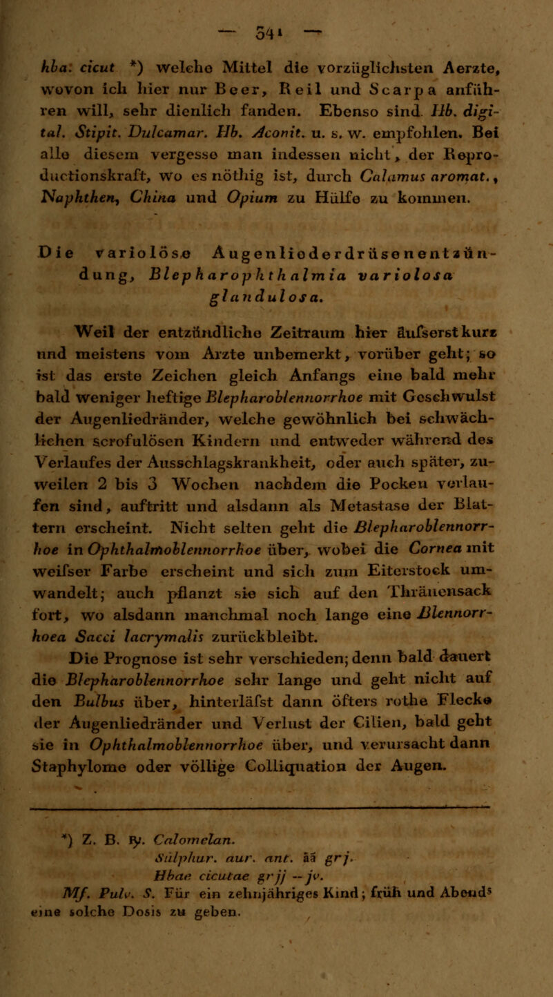 — 54* — hba. cicut *) welche Mittel die vorzüglichsten Aerzte, wovon ich hier nur Beer, Heil und Scarpa anfüh- ren will, sehr dienlich fanden. Ebenso sind IIb. digi- tal. Stipit. Dulcamar. Hb. Aconit, u. s. w. empfohlen. Bei alle diesem vergesse man indessen nicht, der Repro- duetionskraft, wo es nöthig ist, durch Calamus aromat., Näpfchen, China und Opium zu Hülfe zu kommen. Die variolöse Augeniioderdrüsenent Zün- dung, Bleph arophth almia variolosa glandulosa. Weil der entzündliche Zeitraum hier äufserstkure nnd meistens vom Arzte unbemerkt, vorüber geht; so ist das erste Zeichen gleich Anfangs eine bald mehr bald weniger heftige Blepharoblennorrhoe mit Geschwulst der Augenliedränder, welche gewöhnlich bei schwäch- lichen scrofulösen Kindern und entweder während des Verlaufes der Ausschlagskrankheit, oder auch später, zu- weilen 2 bis 3 Wochen nachdem die Pocken verlau- fen sind, auftritt und alsdann als Metastase der Blat- tern erscheint. Nicht selten geht die Blepharoblennorr- hoe in Ophthalmoblennorrhoe über, wobei die Cornea mit weifser Farbe erscheint und sicli zum Eiterstock um- wandelt; auch pflanzt sie sich auf den Thränensack fort, wo alsdann manchmal noch lange eine Blennorr- hoea Sacci lacrymalis zurückbleibt. Die Prognose ist sehr verschieden; denn bald dauert die Blepharoblennorrhoe sehr lange und geht nicht auf den Bulbus über, hinterläfst dann öfters rothe Fleck© der Augenliedränder und Verlust der Cilien, bald geht sie in Ophthalmoblennorrhoe über, und verursacht dann Staphylome oder völlige Colliquation der Augen. *) Z. B. fy. Calomclan. Sulphur. nur. ant. ää ßrj' Hhae cicutae grjj — jv. Mf. Puh>. S. Für ein zehnjähriges Kind; früh und Abend* eine solche Dosis zu geben.