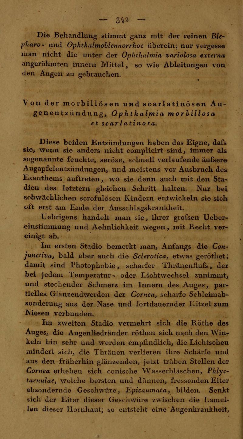 Die Behandlung stimmt ganz mit der reinen Blc~ pharo- und Ophthalmoblennorrhoe überein; nur vergesse man nicht die unter der Ophthalmia variolosa externa angerühmten inner« Mittel , so wie Ableitungen von den Augen zu gebrauchen« Von der morbillösen und scarlatinösen Au- genentzündung, Ophthalmia morbillosa et scarlatinosa. Diese beiden Entzündungen haben das Eigne, dafs sie, wenn sie anders nicht complicirt sind, immer als sogenannte feuchte, seröse, schnell verlaufende änfsere Augapfelentzündungen, und meistens vor Ausbruch des Exanthems auftreten, wo sie denn auch mit den Sta- dien des letztern gleichen Schritt halten. Nur bei schwächlichen scrofulösen Kindern entwickeln sie sich oft erst am Ende der Ausschlagskrankheit. Uebrigens handelt man sie, ihrer grofsen Ueber- einstimmung und Aehnüchkeit wegen, mit Recht ver- einigt ab. Jm ersten Stadio bemerkt man, Anfangs die Con~ junctiva, bald aber auch die Sclerotien, etwas geröthet; damit sind Photophobie, scharfer Thränenflufs , der bei jedem Temperatur- oder Liohtwechsel zunimmt, und stechender Schmerz im Innern des Auges, par- tielles Glänzeudwerden der Cornea, scharfe Schleimab- sonderung aus der Nase und fortdauernder ILitzel zum Niesen verbunden. Im zweiten Stadio vermehrt sich die Röthe des Auges, die Augenliedränder röthen sich nach den Win- keln hin sehr und werden empfindlich, die Lichtscheu mindert sich, die Thränen verlieren ihre Schärfe und aus den früherhin glänzenden, jetzt trüben Stellen der Cornea erheben sich conische Wasserbläschen, Phlyc- lacnulae, welche bersten und dünnen, fressenden Eiter absondernde Geschwüre, Epicaumata, bilden. Senkt sich der Eiter dieser Geschwüre zwischen die Lamel- len dieser Hornhaut; *>o entsteht eine Augenkrankheit,