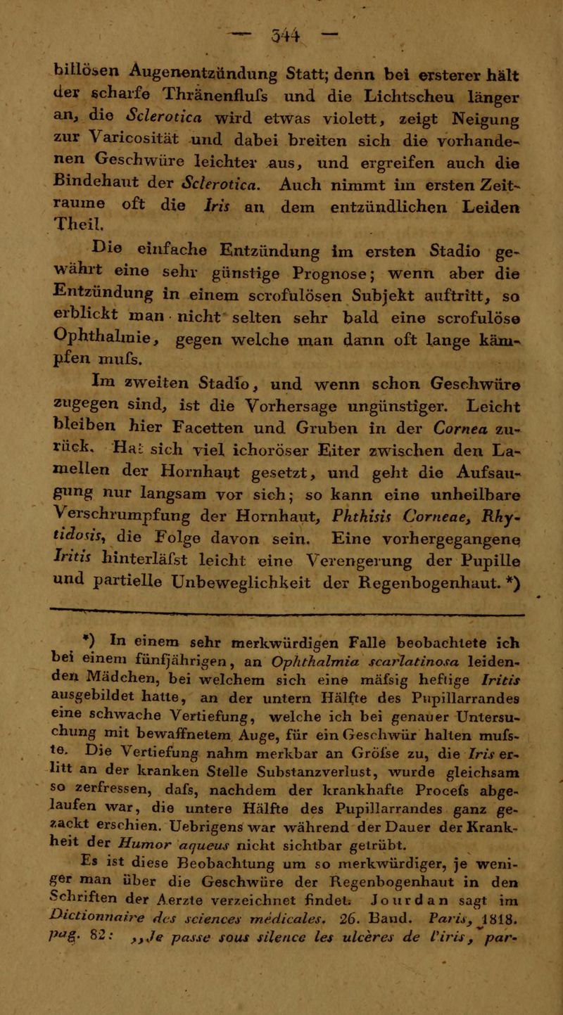 biliösen Augenentzündung Statt; denn bei ersterer hält der scharfe Thränenflufs und die Lichtscheu länger an, die Sclerotien wird etwas violett, zeigt Neigung zur Varicosität und dabei breiten sich die vorhande- nen Geschwüre leichter aus, und ergreifen auch die Bindehaut der Sclerotien. Auch nimmt im ersten Zeit- räume oft die Iris an dem entzündlichen Leiden Theil. Die einfache Entzündung im ersten Stadio ge- währt eine sehr günstige Prognose; wenn aber die Entzündung in einem scrofülösen Subjekt auftritt, so erblickt man nicht selten sehr bald eine scrofulöse Ophthalmie, gegen welche man dann oft lange käm- pfen mufs. Im zweiten Stadio, und wenn schon Geschwüre zugegen sind, ist die Vorhersage ungünstiger. Leicht bleiben hier Facetten und Gruben in der Cornea zu- rück, Hai sich viel ichoröser Eiter zwischen den La- mellen der Hornhaut gesetzt, und geht die Aufsau- gung nur langsam vor sich; so kann eine unheilbare Verschrumpfung der Hornhaut, Phthisis Corneae, Rhy- tidons, die Folge davon sein. Eine vorhergegangene Iritis hinterläfst leicht eine Verengerung der Pupille und partielle Unbeweglichkeit der Regenbogenhaut. *) *) In einem sehr merkwürdigen Falle beobachtete ich bei einem fünfjährigen, an Ophthalmia scarlatinosa leiden- den Mädchen, bei welchem sich eine mäfsig heftige Iritis ausgebildet hatte, an der untern Hälfte des Pupillarrandes eine schwache Vertiefung, welche ich bei genauer Untersu- chung mit bewaffnetem Auge, für ein Geschwür halten mufs- te. Die Vertiefung nahm merkbar an Gröise zu, die Iris er- litt an der kranken Stelle Substanzverlust, wurde gleichsam so zerfressen, dafs, nachdem der krankhafte Procefs abge- laufen war, die untere Hälfte des Pupillarrandes ganz ge- zackt erschien. Uebrigens war während der Dauer der Krank- heit der Humor aqueus nicht sichtbar getrübt. Es ist diese Beobachtung um so merkwürdiger, je weni- ger man über die Geschwüre der Regenbogenhaut in den Schriften der Aerzte verzeichnet findet. Jourdan sagt im Bictionnaire des sciences medicales. 26. Band. Paris, 1818. p*Jg. 82: >,Je passe sous silence les ulceres de Viris, par-