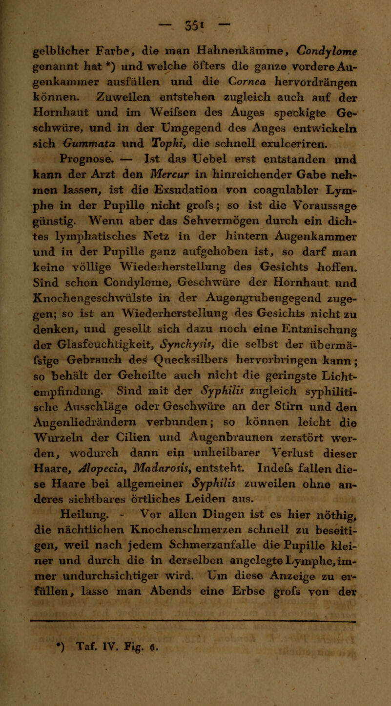 — 55* - gelblicher Farbe, die man H ahnend am me, Condylome genannt hat*) und welche öfters die ganze vordere Au- genkammer ausfüllen und die Cornea hervordrängen können. Zuweilen entstehen zugleich auch auf der Hornhaut und im Weifsen des Auges speckigte Ge- schwüre, und in der Umgegend des Auges entwickeln sich Gummata und Tophi, die schnell exulceriren. Prognose. — Ist das Uebel erst entstanden und kann der Arzt den Mercur in hinreichender Gabe neh- men lassen, ist die Exsudation von coagulabler Lym- phe in der Pupille nicht grofs; so ist die Voraussage günstig. Wenn aber das Sehvermögen durch ein dich- tes lymphatisches Netz in der hintern Augenkammer und in der Pupille ganz aufgehoben ist, so darf man keine völlige Wiederherstellung des Gesichts hoffen. Sind schon Condylome, Geschwüre der Hornhaut und Knochengeschwülste in der Augengrubengegend zuge- gen; so ist an Wiederherstellung des Gesichts nicht zu denken, und gesellt sich dazu noch eine Entmischung der Glasfeuchtigkeit, Synchysis, die selbst der übermä- fsige Gebrauch des Quecksilbers hervorbringen kann ; so behält der Geheilte auch nicht die geringste Licht- empfindung. Sind mit der Syphilis zugleich syphiliti- sche Ausschläge oder Geschwüre an der Stirn und den Augenliedrändern verbunden; so können leicht die Wurzeln der Cilicn und Augenbraunen zerstört wer- den, wodurch dann ein unheilbarer Verlust dieser Haare, Alopecia, Madarosis, entsteht. Indefs fallen die- se Haare bei allgemeiner Syphilis zuweilen ohne an- deres sichtbares örtliches Leiden aus. Heilung. - Vor allen Dingen ist es hier nöthig, die nächtlichen Knochenschmerzen schnell zu beseiti- gen, weil nach jedem Schmerzanfalle die Pupille klei- ner und durch die in derselben angelegte Lymphe, im- mer undurchsichtiger wird. Um diese Anzeige zu er- füllen, lasse man Abends eine Erbse grofs von der