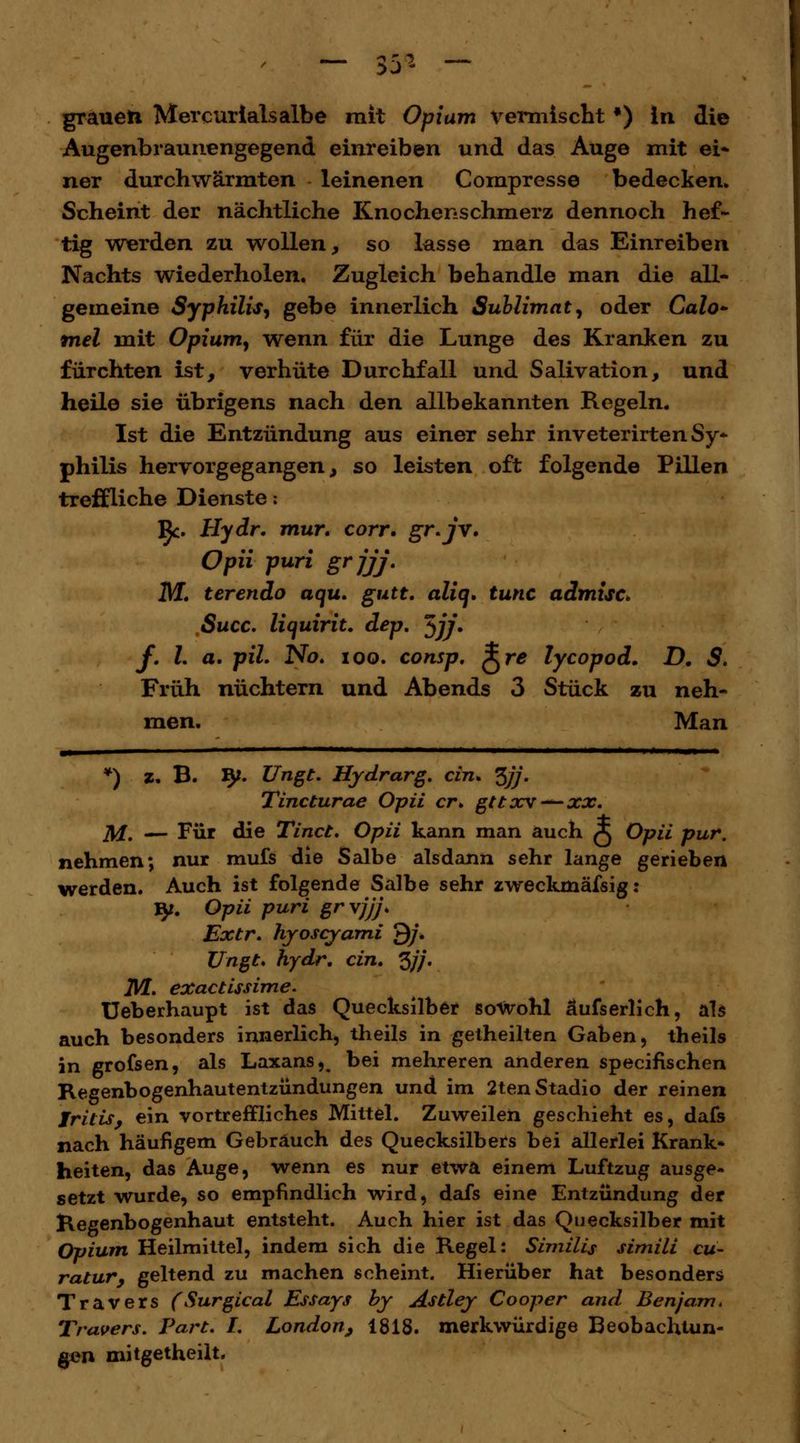 Augenbraunengegend einreiben und das Auge mit ei* ner durchwärmten leinenen Compresse bedecken. Scheint der nächtliche Knochenschmerz dennoch hef- tig werden zu wollen, so lasse man das Einreiben Nachts wiederholen. Zugleich behandle man die all- gemeine Syphilis, gebe innerlich Sublimat, oder Calo- tnel mit Opium, wenn für die Lunge des Kranken zu fürchten ist, verhüte Durchfall und Salivation, und heile sie übrigens nach den allbekannten Regeln. Ist die Entzündung aus einer sehr inveterirten Sy- philis hervorgegangen, so leisten oft folgende Pillen treffliche Dienste: IJc. Hydr. mur. corr. gr.jrv. Opii puri grjjj. M. terendo aqu. gutt. alin. tunc admisc* Succ. liquirit. dep. $jj. f. L a. piL No. ioo. consp. ^re lycopod. D. S. Früh nüchtern und Abends 3 Stück zu neh- men. Man *) z. B. 9*. Ungt. Hydrarg. ein. ^jj. Tincturae Opii er* gttxv— xx. M. — Für die Tinct. Opii kann man auch A Opii pur. nehmen; nur mufs die Salbe alsdann sehr lange gerieben werden. Auch ist folgende Salbe sehr zweckmässig: ly. Opii puri grvjjj. Extr. hyoseyami Q/\ Ungt* hydr. ein. %jj. JVL. exaetissime. Ueberhaupt ist das Quecksilber sowohl äufserlich, als auch besonders innerlich, theils in getheilten Gaben, theils in grofsen, als Laxans,, bei mehreren anderen speeifischen Regenbogenhautentzündungen und im 2tenStadio der reinen Iritis, ein vortreffliches Mittel. Zuweilen geschieht es, dafs nach häufigem Gebrauch des Quecksilbers bei allerlei Krank» heiten, das Auge, wenn es nur etwa einem Luftzug ausge- setzt wurde, so empfindlich wird, dafs eine Entzündung der Regenbogenhaut entsteht. Auch hier ist das Quecksilber mit Opium Heilmittel, indem sich die Regel: Similis simili cu- ratur, geltend zu machen scheint. Hierüber hat besonders Travers (Surgical Essays by Astley Cooper and. Ben/am. Travers. Part. I. London, 1818. merkwürdige Beobachtun- gen mitgetheilt.