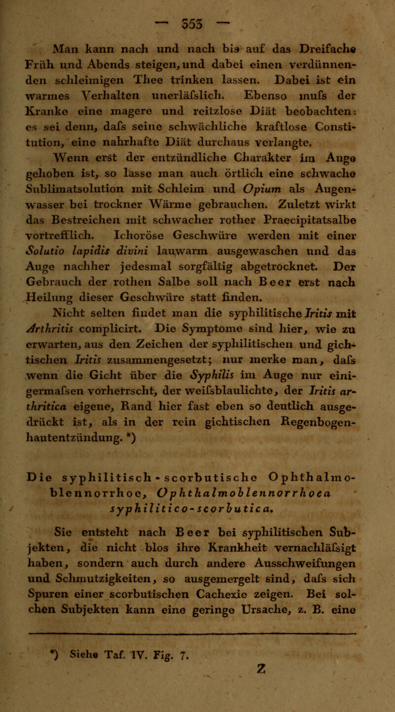 — 553 — Man kann nach und nach bis auf das Dreifach« Früh und Abends steigen, und dabei einen verdünnen- den schleimigen Thee trinken lassen. Dabei ist ein warmes Verhalten unerläfslich, Ebenso mufs der Kranke eine magere und reitzlose Diät beobachten: es sei denn, dafs seine schwächliche kraftlose Consti- tution, eine nahrhafte Diät durchaus verlangte. Wenn erst der entzündliche Charakter im Auge gehoben ist, so lasse man auch örtlich eine schwache Sublnnatsolution mit Schleim und Opium als Augen- wasser bei trockner Wärme gebrauchen. Zuletzt wirkt das Bestreichen mit schwacher rother Praecipitatsalbe vortrefflich. Ichoröse Geschwüre werden mit einer Solutio lapidis divini lauwarm ausgewaschen und das Auge nachher jedesmal sorgfältig abgetrocknet. Der Gebrauch der rothen Salbe soll nach Beer erst nach Heilung dieser Geschwüre statt finden» Nicht selten findet man die syphilitische Iritis mit Arthritis complicirt. Die Symptome sind hier, wie zu erwarten, aus den Zeichen der syphilitischen und gich* tischen Iritis zusammengesetzt; nur merke man, dafs wenn die Gicht über die Syphilis im Auge nur eini- germafsen vorherrscht, der Weifsblaulichte, der Iritis ar- thritica eigene, Rand hier fast eben so deutlich ausge- drückt ist, als in der rein gichtischen Regenbogen- hautentzündung. *) Die syphilitisch* scorbutische Ophthalmo- blennorrhoe, Ophthalmoblennorrhoea syphilitico-scorbutica. Sie entsteht nach Beer bei syphilitischen Sub- jekten, die nicht blos ihre Krankheit vernachlälsigt haben, sondern auch durch andere Ausschweifungen und Schmutzigkeiten, so ausgemergelt sind, dafs sich Spuren einer scorbutischen Cachexie zeigen. Bei sol- chen Subjekten kann eine geringe Ursache, z. B. eine