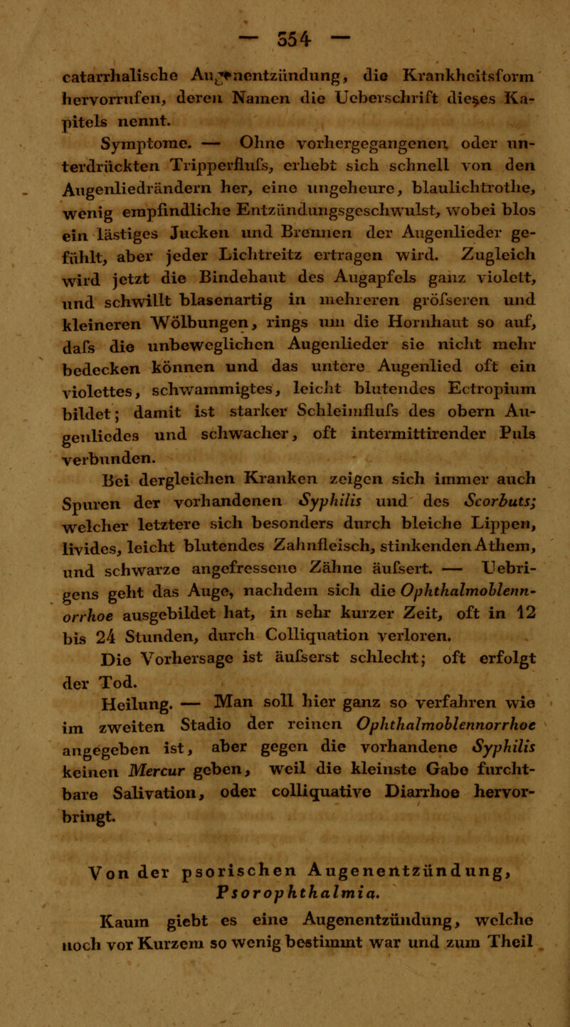 — 554- — catarrhalische Ar«j*nentzündung, die Krankheitsform hervorrufen, deren Namen die Ueberschrift dieses Ka- pitels nennt. Symptome. — Ohne vorhergegangenen oder un- terdrückten Tripperflufs, erliebt sich schnell von den Augenliedrändern her, eine ungeheure, blaulichtrothe, wenig empfindliche Entzündungsgeschwulst, wobei blos ein lästiges Jucken und Brennen der Augenlieder ge- fühlt, aber jeder Lichtreitz ertragen wird. Zugleich wird jetzt die Bindehaut des Augapfels ganz violett, und schwillt blasenartig in mehreren gröfseren und kleineren Wölbungen, rings um die Hornhaut so auf, dafs die unbeweglichen Augenlieder sie nicht mehr bedecken können und das untere Augenlied oft ein violettes, schwammigtes, leicht blutendes Ectropium bildet; damit ist starker Schleimflufs des obern Au- genlicdes und schwacher, oft intermittirender Puls verbunden. Bei dergleichen Kranken zeigen sich immer auch Spuren der vorhandenen Syphilis und des Scorbuts; welcher letztere sich besonders durch bleiche Lippen, livides, leicht blutendes Zahnfleisch, stinkenden Athem, und schwarze angefressene Zähne äufsert. — Uebri- gens geht das Auge, nachdem sich die Ophthalmoblenn- orrhoe ausgebildet hat, in sehr kurzer Zeit, oft in 12 bis 24 Stunden, durch Colliquation verloren. Die Vorhersage ist äufserst schlecht; oft erfolgt der Tod. Heilung. — Man soll hier ganz so verfahren wie im zweiten Stadio der reinen Ophthalmoblennorrhoe angegeben ist, aber gegen die vorhandene Syphilis keinen Mercur geben, weil die kleinste Gabe furcht- bare Salivation, oder collicruative Diarrhoe hervor- bringt. Von der psorischen Augenentzündung, P sor Ophthalmia. Kaum giebt es eine Augenentzündung, welche noch vor Kurzem so wenig bestimmt war und zum Theil