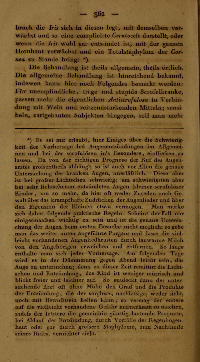 bruch die Iris sich in diesen legt, mit demselben ver- wächst und so eine complicirte Ceratocele darstellt, oder wenn die Iris wohl gar entzündet ist, mit der ganzen Hornhaut verwächst und ein Totalstaphylom der Cor- nea zu Stande bringt *). Die Behandlung ist theils allgemein, theils örtlich. Die allgemeine Behandlung ist hinreichend bekannt, indessen kann hier noch Folgendes bemerkt werden: Für unempfindliche, träge und stupide Scrofelkranke, passen mehr die eigentlichen Antiscrofulosa in Verbin- dung mit Wein und reitzendstärkenden Mitteln; sensi- beln, zartgebauten Subjekten hingegen, soll man mehr *) Es sei mir erlaubt, hier Einiges über die Schwierig- keit der Vorhersage bei Augenentzündungen im Allgemei- nen und bei der scrofulösen in's Besondere, einfliefsen zu lassen. Da von der richtigen Prognose der Ruf des Augen- arztes grofsentheils abhängt: so ist auch vor Allen die genaue Untersuchung der kranken Augen, unerläfslich. Diese aber ist bei grofser Lichtscheu schwierig; am schwierigsten aber bei sehr lichtscheuen entzündeten Augen kleiner scrofulöser Kinder, um so mehr, da hier oft weder Zureden noch Ge- walt über das krampfhafte Zudrücken der Augenlieder und über den Eigensinn der Kleinen etwas vermögen. Man merke sich daher folgende praktische Regeln: Scheint der Fall nur einigermaafsen wichtig zu sein und ist die genaue Untersu- chung der Augen beim ersten Besuche nicht möglich; so gebe man das weiter unten angeführte Purgans und lasse die viel- leicht vorhandenen AugenliedkrListen durch lauwarme Milch von den Angehörigen erweichen und entfernen. So lange enthalte man sich jeder Vorhersage. Am folgenden Tage wird es in der Dämmerung gegen Abend leicht sein, das Auge zu untersuchen; denn zu dieser Zeit remittirt die Licht- scheu und Entzündung, das Kind ist weniger mürrisch und blickt freier und leichter auf. So entdeckt dann der unter- suchende Arzt oft ohne Mühe den Grad und die Produkte der Entzündung, die der sorglose, nachlässige, weder sieht, noch mit Bewufslsein heilen kann; so vermag der ersiere auf die vielleicht vorhandene Gefahr aufmerksam zu machen, indefs der letztere die gemeinhin günstig lautende Prognose, bei Ablauf der Entzündung, durch Vorfalle der Regenbogen- haut oder gar durch gröisere Staphylome, zum Nachtlieile seines Rufes, vernichtet sieht.