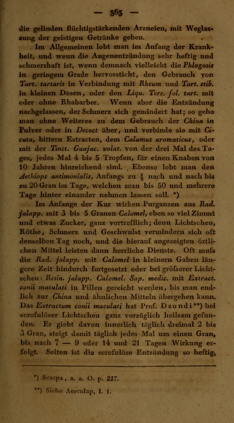 die gelinden flüchtigstärkenden Arzneien, mit Weglas- sung der geistigen Getränke geben. Im Allgemeinen lobt man im Anfang der Krank- heit, und wenn die Augenentzündung sehr heftig und schmerzhaft ist, wenn demnach vielleicht die Phlogosis in geringem Grade hervorsticht, den Gebrauch von Tart. tartaris in Verbindung mit Rheum und Tart. stib. in kleinen Dösen, oder den Licju. Terr. fol. tart. mit oder ohne Rhabarber. Wenn aber die Entzündung nachgelassen, der Schmerz sich gemindert hat; so gehe man ohne Weiteres zu dem Gebrauch der China in Pulver oder in Decoct über, und verbinde sie mit Ci- cuta, bittern Extracten, dem Calamus aromaticus, oder mit der Tinct. Guajac. volat. von der drei Mal des Ta- ges, jedes Mal 4 bis 5 Tropfen, für einen Knaben von 10 Jahren hinreichend sind. Ebenso lobt man den Aethiops antimonialis, Anfangs zu \ nach und nach bis zu 20 Gran im Tage, welchen man bis 50 und mehrere Tage hinter einander nehmen lassen soll. *) Im Anfange der Kur wirken Purganzen aus Rad. jalapp. mit 3 bis 5 Granen Calomel, eben so vielZimmt und etwas Zucker, ganz vortrefflich; denn Lichtscheu, Röthe, Schmerz und Geschwulst vermindern sich oft denselben Tag noch, und die hierauf angezeigten örtli- chen Mittel leisten dann herrliche Dienste. Oft mufs die Rad. jalapp. mit Calomel in kleinem Gaben län- gere Zeit hindurch fortgesetzt oder bei größerer Licht- scheu : Resin. jalapp. Calomel. Sap. medic. mit Extract. conti maculati in Pillen gereicht werden, bis man end- lich zur China und ähnlichen Mitteln übergehen kann. Das Extractum conii maculati hat Prof. Dzondi**)bei scrofulöser Lichtscheu ganz vorzüglich heilsam gefun- den. Er giebt davon innerlich täglich dreimal 2 bis 3 Gran, steigt damit täglich jedes Mal um einen Gran, bis nach 7 — 9 oder 14 und 21 Tagen Wirkung er- folgt. Seiten ist die scrofulöse Entzündung so heftig, ¥) Scaupa , a. a. O. p. 227. **) Siehe Aesculap, I. 1.