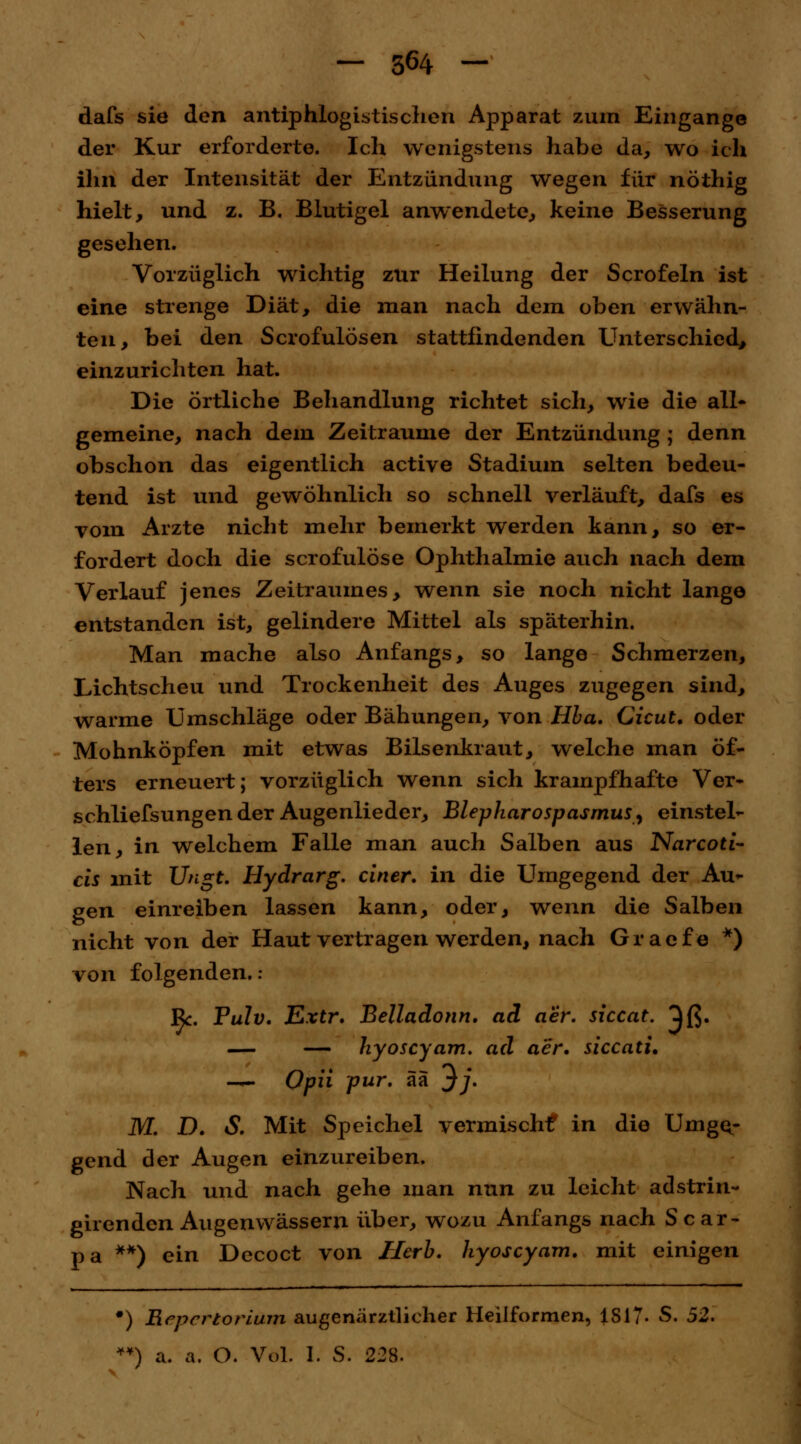 dafs sie den antiphlogistischen Apparat zum Eingange der Kur erforderte. Ich wenigstens habe da, wo ich ihn der Intensität der Entzündung wegen für nöthig hielt, und z. B. Blutigel anwendete, keine Besserung gesehen. Vorzüglich wichtig zur Heilung der Scrofeln ist eine strenge Diät, die man nach dem oben erwähn- ten, bei den Scrofulösen stattfindenden Unterschied, einzurichten hat. Die örtliche Behandlung richtet sich, wie die all* gemeine, nach dem Zeiträume der Entzündung ; denn obschon das eigentlich active Stadium selten bedeu- tend ist und gewöhnlich so schnell verläuft, dafs es vom Arzte nicht mehr bemerkt werden kann, so er- fordert doch die scrofulöse Ophthalmie auch nach dem Verlauf jenes Zeitraumes, wenn sie noch nicht lange entstanden ist, gelindere Mittel als späterhin. Man mache also Anfangs, so lange Schmerzen, Lichtscheu und Trockenheit des Auges zugegen sind, warme Umschläge oder Bähungen, von Hba. Cicut. oder Mohnköpfen mit etwas Bilsenkraut, welche man öf- ters erneuert; vorzüglich wenn sich krampfhafte Ver- schliefsungen der Augenlieder, Blepharospasmus, einstel- len, in welchem Falle man auch Salben aus Narcoti- cis mit Ungt. Hydrarg. einer, in die Umgegend der Au- gen einreiben lassen kann, oder, wenn die Salben nicht von der Haut vertragen werden, nach Graefe *) von folgenden. : ßc. Pulv. Extr. Belladonn. ad aer. siccat. ^ß. — — hyoseyam. ad aer. siccati. —. Opii pur. ää *}j. M. D. S. Mit Speichel vermischt* in die Umge- gend der Augen einzureiben. Nach und nach gehe man nun zu leicht adstrin- girenden Augenwässern über, wozu Anfangs nach Scar- pa **) ein Decoct von Herb, hyoseyam. mit einigen ■) Eeperiorlum augenärztlicher Heilformen, 1S17- S. 52. ¥¥) a. a. O. Vol. I. S. 228.