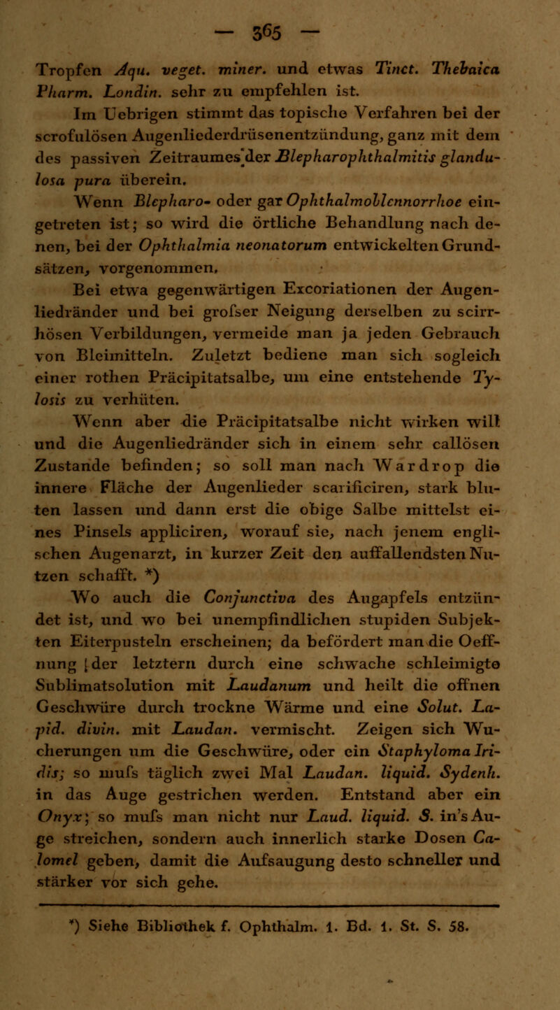 — 3^5 — Tropfen Aqu. veget. miner. und etwas Tinct. Thehaica Fharm. Londin. sehr zu empfehlen ist. Im Uebrigen stimmt das topische Verfahren bei der scrofulösen Augenliederdrüsenentzündung, ganz mit dein des passiven Zeitraumes]der BlepharOphthalmitis glandu- losa pura überein. Wenn Blepharo- oder gar Ophthalmoblennorrhoe ein- getreten ist; so wird die örtliche Behandlung nach de- nen, bei der Ophthalmia neonatorum entwickelten Grund- sätzen, vorgenommen, Bei etwa gegenwärtigen Excoriationen der Augen- liedränder und bei grofser Neigung derselben zu scirr- hösen Vorbildungen, vermeide man ja jeden Gebrauch von Bleimitteln. Zuletzt bediene man sich sogleich einer rothen Präcipitatsalbe, um eine entstehende Ty- losis zu verhüten. Wenn aber die Präcipitatsalbe nicht wirken will und die Augenliedränder sich in einem sehr callösen Zustande befinden; so soll man nach Wardrop die innere Fläche der Augenlieder scarificiren, stark blu- ten lassen und dann erst die obige Salbe mittelst ei- nes Pinsels appliciren, worauf sie, nach jenem engli- schen Augenarzt, in kurzer Zeit den auffallendsten Nu- tzen schafft. *) Wo auch die Conjunctiva des Augapfels entzün- det ist, und wo bei unempfindlichen stupiden Subjek- ten Eiterpusteln erscheinen; da befördert man die Oeff- nung [ der letztem durch eine schwache schleimigto Sublimatsolution mit Laudanum und heilt die offnen Geschwüre durch trockne Wärme und eine Solut. La- pid. divin. mit Laudan. vermischt. Zeigen sich Wu- cherungen lim die Geschwüre, oder ein Staphyloma Iri- dis; so mufs täglich zwei Mal Laudan. liquid. Sydenh. in das Auge gestrichen werden. Entstand aber ein Onyx) so mufs man nicht nur Laud. liquid. S. in'sAu- ge streichen, sondern auch innerlich starke Dosen Ca- lomel geben, damit die Aufsaugung desto schneller und stärker vor sich gehe.