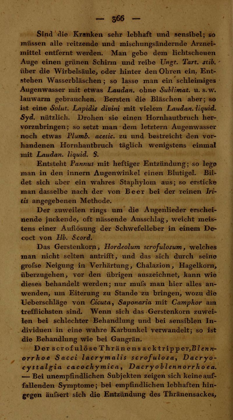 Sind die Kranken sehr lebhaft und sensibel; so müssen alle rcitzende und mischungsändcrnde Arznei- mittel entfernt werden. Man gebe dem lichtscheuen Auge einen grünen Schirm und reibe Ungt. Tart. stib. über die Wirbelsäule, oder hinter den Ohren ein. Ent- stehen Wasserbläschen ; so lasse man ein schleimiges Augenwasser mit etwas Laudan. ohne Sublimat, u. s.w. lauwarm gebrauchen. Bersten die Bläschen aber; so ist eine Solut. Lapidis divini mit vielem Laudan. ii quid. Syd. nützlich. Drohen sie einen Hornhautbruch her- vorzubringen; so setzt man dem letztern Augenwasser noch etwas Plumb. acedc. zu und bestreicht den vor- handenen Hornhautbruch täglich wenigstens einmal mit Laudan. liquid. S. Entstellt Pannus mit heftiger Entzündung; so lege man in den innern Augenwinkel einen Blutigel. Bil- det sich aber ein wahres Staphylom aus; so ersticke man dasselbe nach der von Beer bei der reinen Iri- tis angegebenen Methode. Der zuweilen rings um die Augenlieder erschei- nende juckende, oft nässende Ausschlag, weicht meis- tens einer Auflösung der Schwefelleber in einem De- co et von Hb. Scord. Das Gerstenkorn, Hordeolum scrofulosum, welches man nicht selten antrifft, und das sich durch seine grofse Neigung in Verhärtung, Chalazion, Hagelkorn, überzugehen, vor den übrigen auszeichnet, kann wie dieses behandelt werden; nur mufs man hier alles an- wenden, um Eiterung zu Stande zu bringen, wozu die Ueberschläge von deuta, Saponaria mit Camphor am trefflichsten sind. Wenn sich das Gerstenkorn zuwei- len bei schlechter Behandlung und bei sensiblen In- dividuen in eine wahre Karbunkel verwandelt; so ist die Behandlung wie bei Gangrän. Der scrofulöseThränens acktripper,BZewrc- orrhoe Sacci lacrymalis scrofulosa, Dacryo- cystalgia cacochymica, Dacryoblennorrhoea. «— Bei unempfindlichen Subjekten zeigen sich keine auf- fallenden Symptome; bei empfindlichen lebhaften hin- gegen äufsert sich die Entzündung des Thränensackes,