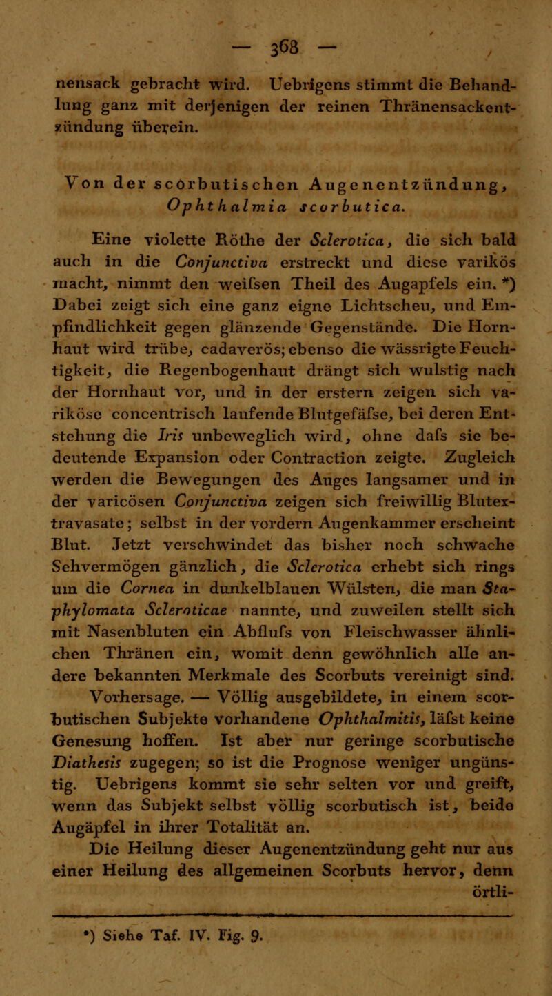 nensack gebracht wird. Uebrigons stimmt die Behand- *img ganz mit derjenigen der reinen Thränensackent- xündung überein. Von der scörbutischen Augenentzündung, Ophthalmia scorbutica. Eine violette Röthe der Sclerotica, die sich bald auch in die Conjunctiva erstreckt und diese varikös macht, nimmt den weifsen Theil des Augapfels ein. *) Dabei zeigt sich eine ganz eigne Lichtscheu, und Em- pfindlichkeit gegen glänzende Gegenstände. Die Horn- haut wird trübe, cadaverös; ebenso die wässrigte Feuch- tigkeit, die Regenbogenhaut drängt sich wulstig nach der Hornhaut vor? und in der erstem zeigen sich va- riköse concentrisch laufende Blutgefäfse, bei deren Ent- stehung die Iris unbeweglich wird, ohne dafs sie be- deutende Expansion oder Contraction zeigte. Zugleich werden die Bewegungen des Auges langsamer und in der varicösen Conjunctiva zeigen sich freiwillig Blutex- travasate; selbst in der vordem Augenkammer erscheint Blut. Jetzt verschwindet das bisher noch schwache Sehvermögen gänzlich, die Sclerotica erhebt sich rings um die Cornea in dunkelblauen Wülsten, die man 8ta~ phylomata Scleroticae nannte, und zuweilen stellt sich mit Nasenbluten ein Abflufs von Fleischwasser ähnli- chen Thränen ein, womit denn gewöhnlich alle an- dere bekannten Merkmale des Scorbuts vereinigt sind. Vorhersage. — Völlig ausgebildete, in einem scor- Imtischen Subjekte vorhandene Ophthalmitis, läfst keine Genesung hoffen. Ist aber nur geringe scorbutische Diathesis zugegen; so ist die Prognose weniger ungüns- tig. Uebrigens kommt sie sehr selten vor und greift, wenn das Subjekt selbst völlig scorbutisch ist, beide Augäpfel in ihrer Totalität an. Die Heilung dieser Augenentzündung geht nur aus einer Heilung des allgemeinen Scorbuts hervor, dehn örtli- •) Siehe Taf. IV. Fig. 9-
