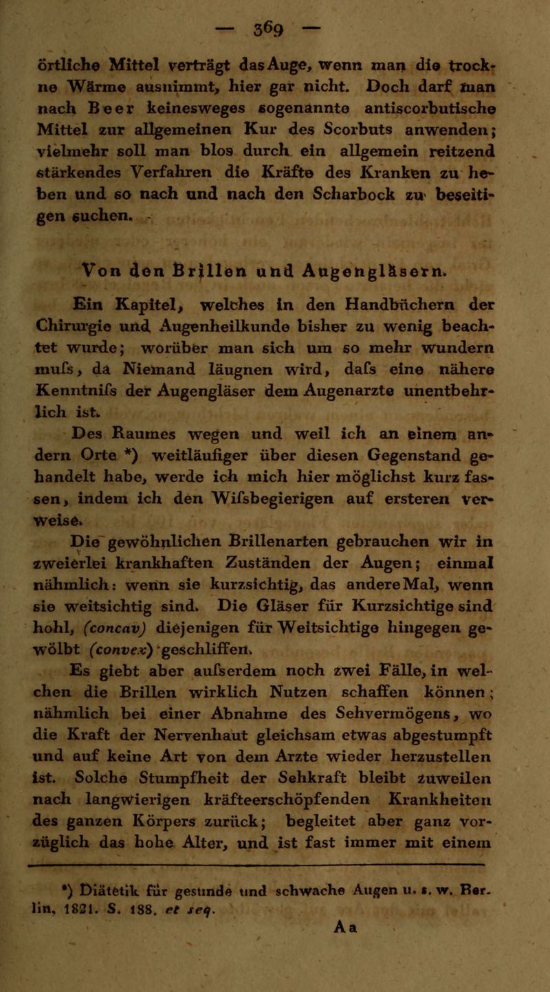 — 3^9 — örtliche Mittel verträgt das Auge, wenn man die trock- ne Wärme ausnimmt, hier gar nicht. Doch darf man nach Beer keinesweges sogenannte antiscorbutische Mittel zur allgemeinen Kur des Scorbuts anwenden; vielmehr soll man blos durch ein allgemein reitzend stärkendes Verfahren die Kräfte des Kranken zu he- ben und 60 nach und nach den Scharbock zu beseiti- gen suchen. Von don Brillen und Augengläsern. Ein Kapitel, welches in den Handbüchern der Chirurgie und Augenheilkunde bisher zu wenig beach- tet wurde; worüber man sich um so mehr wundern mufs, da Niemand läugnen wird, dafs eine nähere Kenntnifs der Augengläser dem Augenarzte unentbehr- lich ist*. Des Raumes wegen und weil ich an einem an^ dem Orte *) weitläufiger über diesen Gegenstand ge- handelt habe, werde ich mich hier möglichst kurz fas» sen, indem ich den Wifsbegierigen auf ersteren ver- weise» Die gewöhnlichen Brillenarten gebrauchen wir in zweierlei krankhaften Zuständen der Augen; einmal nähmlich: wenn sie kurzsichtig, das andere Mal, wenn sie weitsichtig sind» Die Gläser für Kurzsichtige sind hohl, (concav) diejenigen für Weitsichtige hingegen ge- wölbt (convex) geschliffen. Es giebt aber aufserdem noch zwei Fälle, in wel- chen die Brillen wirklich Nutzen scharfen können; nähmlich bei einer Abnahme des Sehvermögens, wo die Kraft der Nervenhaut gleichsam etwas abgestumpft und auf keine Art von dem Arzte wieder herzustellen ist. Solche Stumpfheit der Sehkraft bleibt zuweilen nach langwierigen kräfteerschöpfenden Krankheiten des ganzen Körpers zurück; begleitet aber ganz vor- züglich das hohe Alter, und ist fast immer mit einem •) Diätetik für gesunde und schwache Augen u. s. w. Ber- lin, 1821. S. 18S. et seif. Aa