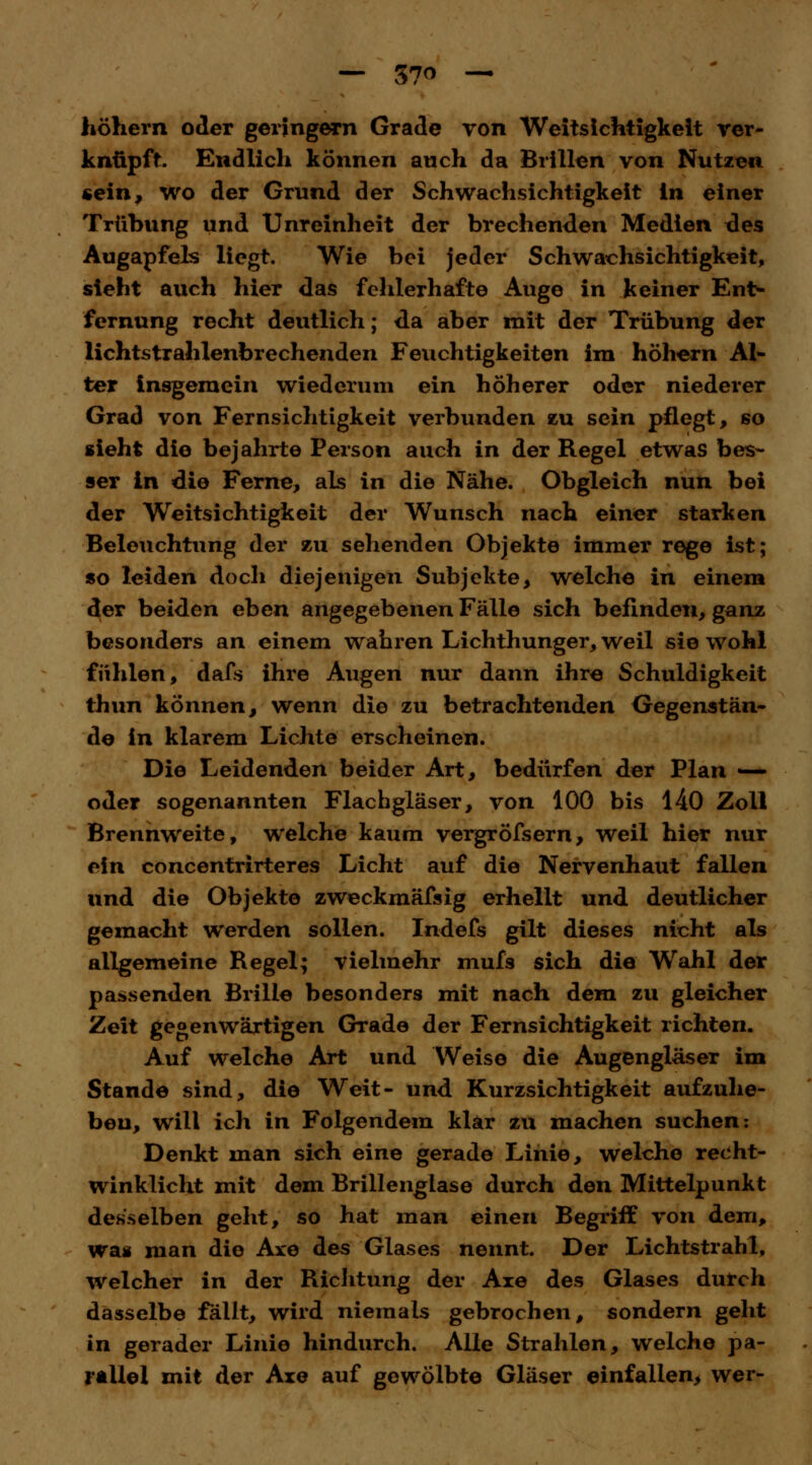 — 57° — höhern oder geringem Grade von Weitsichtigkeit ver- knüpft. Endlich können auch da Brillen von Nutzen «ein; wo der Grund der Schwachsichtigkeit In einer Trübung und Unreinheit der brechenden Medien des Augapfels liegt. Wie bei jeder Schwachsichtigkeit, sieht auch hier das fehlerhafte Auge in keiner Ent- fernung recht deutlich; da aber mit der Trübung der lichtstrahlenbrechenden Feuchtigkeiten im höhern Al- ter insgemein wiederum ein höherer oder niederer Grad von Fernsichtigkeit verbunden zu sein pflegt, so sieht die bejahrte Person auch in der Regel etwas bes- ser in die Ferne, als in die Nähe. Obgleich nun bei der Weitsichtigkeit der Wunsch nach einer starken Beleuchtung der zu sehenden Objekte immer rege ist; so leiden doch diejenigen Subjekte, welche in einem der beiden eben angegebenen Fälle sich befinden, ganz besonders an einem wahren Lichthunger, weil sie wohl fühlen, dafs ihre Augen nur dann ihre Schuldigkeit thun können, wenn die zu betrachtenden Gegenstän- de in klarem Lichte erscheinen. Die Leidenden beider Art, bedürfen der Plan — oder sogenannten Flachgläser, von 100 bis 140 Zoll Brennweite, welche kaum vergröfsern, weil hier nur ein concentrirteres Licht auf die Nervenhaut fallen und die Objekte zweckmäfsig erhellt und deutlicher gemacht werden sollen. Indefs gilt dieses nicht als allgemeine Regel; vielmehr mufs sich die Wahl der passenden Brille besonders mit nach dem zu gleicher Zeit gegenwärtigen Grade der Fernsichtigkeit richten. Auf welche Art und Weise die Augengläser im Stande sind, die Weit- und Kurzsichtigkeit aufzuhe- ben, will ich in Folgendem klar zu machen suchen: Denkt man sich eine gerade Linie, welche recht- winklicht mit dem Brillenglase durch den Mittelpunkt desselben geht, so hat man einen Begriff von dem, was man die Are des Glases nennt. Der Lichtstrahl, welcher in der Richtung der Aie des Glases durch dasselbe fällt, wird niemals gebrochen, sondern geht in gerader Linie hindurch. Alle Strahlen, welche pa- rallel mit der Axe auf gewölbte Gläser einfallen, wer-