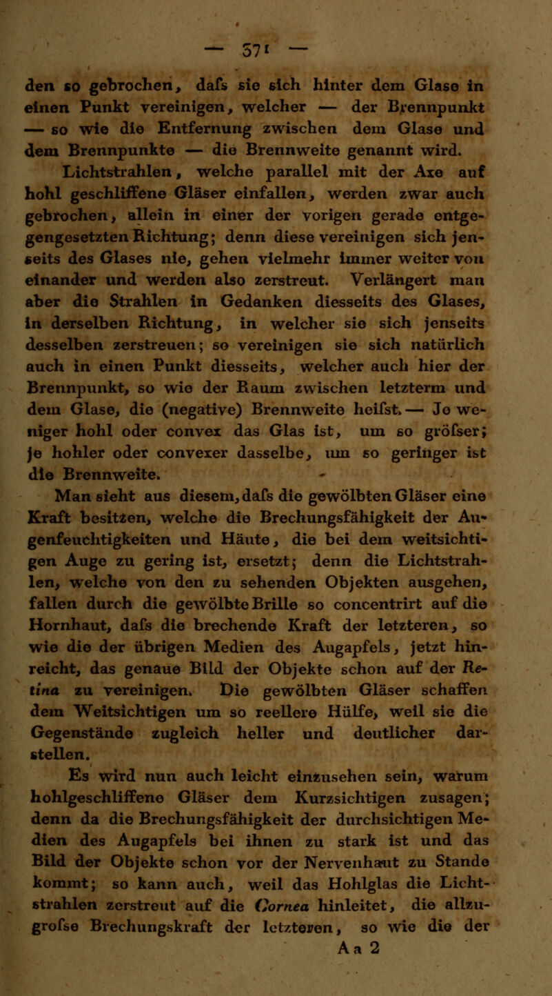 — 57* — den so gebrochen, dafs sie sich hinter dem Glase in einen Punkt vereinigen, welcher — der Brennpunkt — so wie die Entfernung zwischen dem Glase und dem Brennpunkte — die Brennweite genannt wird. Lichtstrahlen, welche parallel mit der Axe auf hohl geschliffene Gläser einfallen, werden zwar auch gebrochen, allein in einer der vorigen gerade entge- gengesetzten Richtung; denn diese vereinigen sich jen- seits des Glases nie, gehen vielmehr Immer weiter von einander und werden also zerstreut. Verlängert man aber die Strahlen in Gedanken diesseits des Glases, in derselben Richtung, in welcher sie sich jenseits desselben zerstreuen; so vereinigen sie sich natürlich auch in einen Punkt diesseits, welcher auch hier der Brennpunkt, so wie der Raum zwischen letzterm und dem Glase, die (negative) Brennweite heifst, — Jo we- niger hohl oder convex das Glas ist, um so gröfser; je hohler oder convexer dasselbe, um so geringer ist die Brennweite. Man sieht aus diesem, dafs die gewölbten Gläser eine Kraft besitzen, welche die Brechungsfähigkeit der Au- genfeuchtigkeiten und Häute, die bei dem weitsichti- gen Auge zu gering ist, ersetzt; denn die Lichtstrah- len, welche von den zu sehenden Objekten ausgehen, fallen durch die gewölbte Brille so concentrirt auf die Hornhaut, dafs die brechende Kraft der letzteren, so wie die der übrigen Medien des Augapfels, jetzt hin- reicht, das genaue Bild der Objekte schon auf der Re- tina zu vereinigen* Die gewölbten Gläser schaffen dem Weitsichtigen um so reellere Hülfe> weil sie die Gegenstände zugleich heller und deutlicher dar- stellen. Es wird nun auch leicht einzusehen sein, warum hohlgeschliffene Gläser dem Kurzsichtigen zusagen; denn da die Brechungsfähigkeit der durchsichtigen Me- dien des Augapfels bei ihnen zu stark ist und das Bild der Objekte schon vor der Nervenhaut zu Stande kommt; so kann auch, weil das Hohlglas die Licht- strahlen zerstreut auf die Cornea hinleitet, die allzu- grofse Brechungskraft der letzteren, so wie die der Aa 2