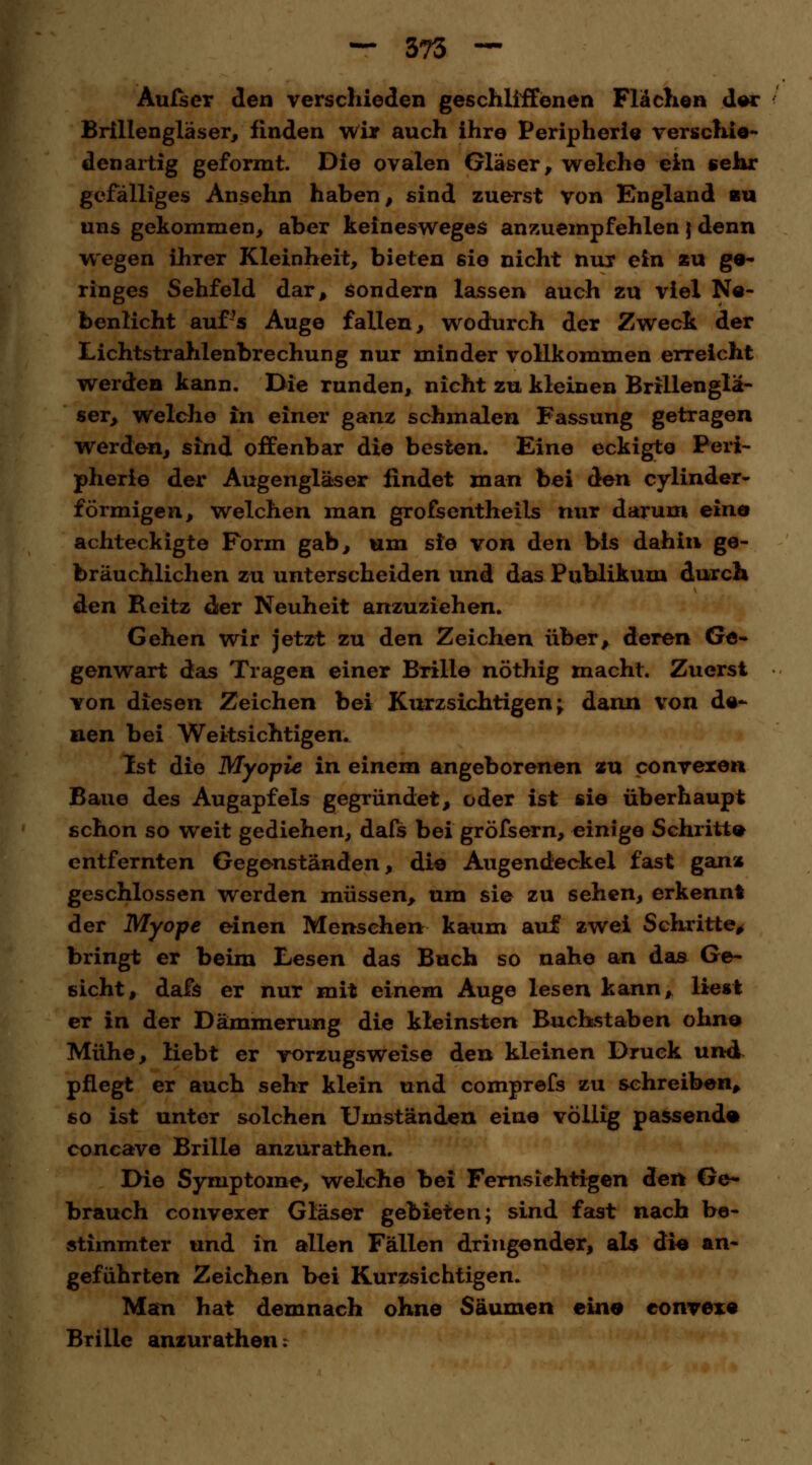 Autsev den verschieden geschliffenen Flächen der Brillengläser, finden wir auch ihre Peripherie verschie- denartig geformt. Die ovalen Gläser, welche ein «ehr gefälliges Ansehn haben, sind zuerst von England bu uns gekommen, aber keinesweges anzuempfehlen \ denn wegen ihrer Kleinheit, bieten sie nicht nur ein zu ge- ringes Sehfeld dar, sondern lassen auch zu viel Ne- benlicht auf's Auge fallen, wodurch der Zweck der Lichtstrahlenbrechung nur minder vollkommen erreicht werden kann. Die runden, nicht zu kleinen Brillenglä- ser, welche in einer ganz schmalen Fassung getragen werden, sind offenbar die besten. Eine eckigte Peri- pherie der Augengläser findet man bei den cylinder- förmigen, welchen man grofsentheils nur darum eino achteckigte Form gab, um sie von den bis dahin ge- bräuchlichen zu unterscheiden und das Publikum durch den Reitz der Neuheit anzuziehen. Gehen wir jetzt zu den Zeichen über, deren Ge- genwart das Tragen einer Brille nöthig macht. Zuerst von diesen Zeichen bei Kurzsichtigen; dann von de- nen bei Weitsichtigen. Ist die Myopie in einem angeborenen zu convexen Baue des Augapfels gegründet, oder ist sie überhaupt schon so weit gediehen, dafs bei gröfsern, einige Schritte entfernten Gegenständen, die Augendeckel fast ganz geschlossen werden müssen, um sie zu sehen, erkennt der Myope einen Menschen: kaum auf zwei Schritte, bringt er beim Lesen das Buch so nahe an das Ge- sicht, dafs er nur mit einem Auge lesen kann, liest er in der Dämmerung die kleinsten Buchstaben ohne Mühe, liebt er vorzugsweise den kleinen Druck und pflegt er auch sehr klein und comprefs zu sehreiben, so ist unter solchen Umständen eine völlig passend« concave Brille anzurathen. Die Symptome, welche bei Fernsichtigen den Ge- brauch convexer Gläser gebieten; sind fast nach be- stimmter und in allen Fällen dringender, als die an- geführten Zeichen bei Kurzsichtigen. Man hat demnach ohne Säumen eine convexe Brille anzurathen:
