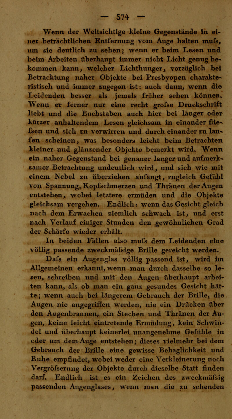 Wenn der Weitsichtige kleine Gegenstände in ei- ner beträchtlichen Entfernung vom Auge halten mufs, um sie deutlich zu sehen; wenn er beim Lesen und beim Arbeiten überhaupt immer nicht Licht genug be- kommen kann, welcher Lichthunger, vorzüglich bei Betrachtung naher Objekte bei Presbyopen charakte- ristisch und immer zugegen ist; auch dann, wenn die Leidenden besser als jemals früher sehen können* Wenn er ferner nur eine recht grofse Druckschrift liebt und die Buchstaben auch hier bei länger oder kürzer anhaltendem Lesen gleichsam in einander flie^ (sen und sich zu verwirren und durch einander zu lau*» fen scheinen, was besonders leicht beim Betrachten kleiner und glänzender Objekte bemerkt wird* Wenn ein naher Gegenstand bei genauer langer und aufmerk-* samer Betrachtung undeutlich wird, und sich wie mit einem Nebel zu überziehen anfängt, zugleich Gefühl von Spannung,, Kopfschmerzen und Thränen der Augen entstehen, wobei letztere ermüden und die Objekte gleichsam vergehen. Endlich: wenn das Gesicht gleich nach dem Erwachen ziemlich schwach ist, und erst nach Verlauf einiger Stunden den gewöhnlichen Grad der Schärfe wieder erhält. In beiden Fällen also mufs dem Leidenden eine völlig passende zweckmäfsige Brille gereicht werden. Dafs ein Augenglas völlig passend ist, wird im Allgemeinen erkannt, wenn man durch dasselbe so le- sen, schreiben und mit den Augen überhaupt arbei- ten kann, als ob man ein ganz gesundes Gesicht hät- te; wenn auch bei längerem Gebrauch der Brille, die Augen nie angegriffen werden, nie ein Drücken über den Augenbraunen, ein Stechen und Thränen der Au- gen, keine leicht eintretende Ermüdung, kein Schwin- del und überhaupt keinerlei unangenehme Gefühle in oder um dem Auge entstehen; dieses vielmehr bei dem Gebrauch der Brille eine gewisse Behaglichkeit und Buhe empfindet, wobei weder eine Verkleinerung noch Vergröfserung der Objekte durch dieselbe Statt linden darf. Endlich ist es ein Zeichen des zweckmäfsig passenden Augenglases, wenn man die zu sehenden