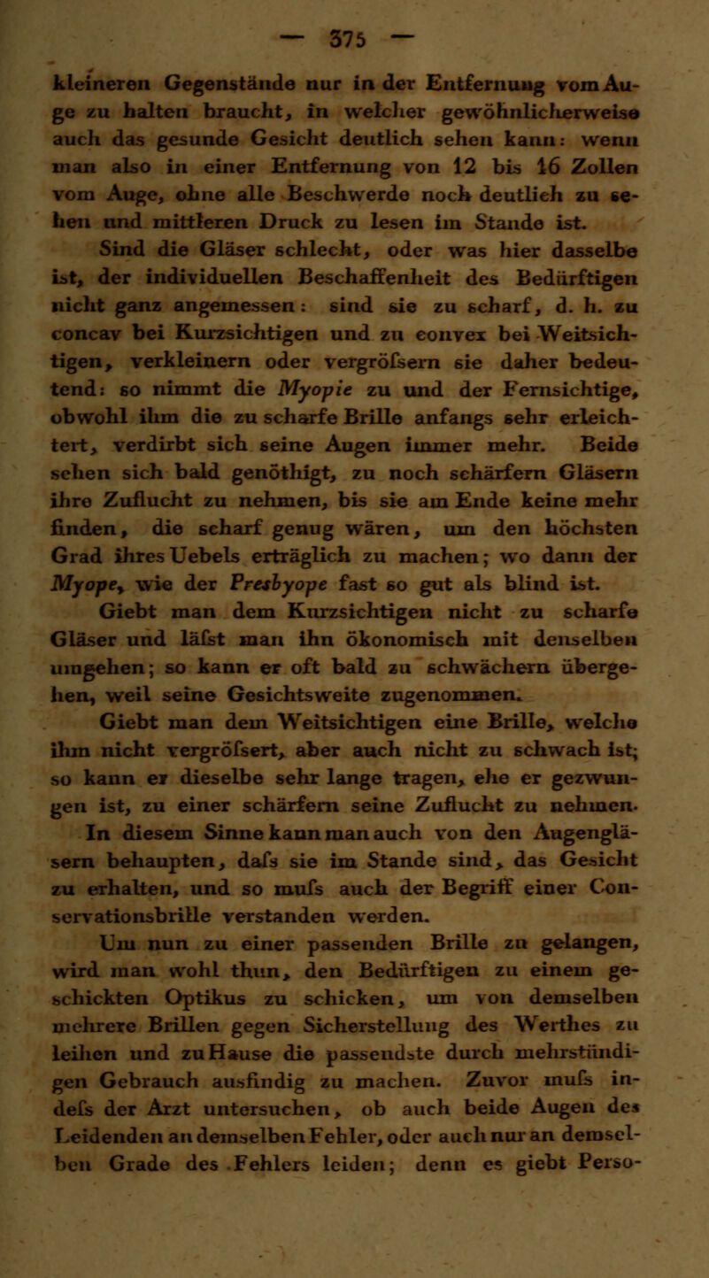 kleineren Gegenstände nur in der Entfernung vom Au- ge zu halten braucht, in welcher gewöhnlicherweise auch das gesunde Gesicht deutlich sehen kann: wenn man also in einer Entfernung von 12 bis 16 Zollen vom Auge, ohne alle Beschwerde noch deutlieh zu se- hen und mittleren Druck zu lesen im Stande ist. Sind die Gläser schlecht, oder was hier dasselbe L>t, der individuellen Beschaffenheit des Bedürftigen nicht ganz angemessen: sind sie zu scharf, d. h. zu concav bei Kurzsichtigen und zu eonvex bei Weitsich- tigen, verkleinern oder vergröfsern 6ie daher bedeu- tend: so nimmt die Myopie zu und der Fernsichtige, obwohl ihm die zu scharfe Brille anfangs sehr erleich- tert, verdirbt sich seine Augen immer mehr. Beide sehen sich bald genöthigt, zu noch schärfern Gläsern ihre Zuflucht zu nehmen, bis sie am Ende keine mehr finden, die scharf genug wären, um den höchsten Grad ihresUebels erträglich zu machen; wo dann der Myopey wie der Presbyope fast so gut als blind ist. Giebt man dem Kurzsichtigen nicht zu scharfe Gläser und läfst man ihn ökonomisch mit denselben umgehen; so kann er oft bald zu schwächern überge- hen, weil seine Gesichtsweite zugenommen.. Giebt man dem Weitsichtigen eine Brille, welche ihm nicht vergrÖfsert, aber auch nicht zu schwach ist; so kann er dieselbe sehr lange tragen, ehe er gezwun- gen ist, zu einer schärfern seine Zuflucht zu nehmen. In diesem Sinne kann man auch von den Augenglä- sern behaupten, dafs sie im Stande sind, das Gesicht zu erhalten, und so mufs auch der Begriff einer Con- servationsbriile verstanden werden. Um nun zu einer passenden Brille zu gelangen, wird man wohl thun, den Bedürftigen zu einem ge- schickten Optikus zu schicken, um von demselben mehrere Brillen gegen Sicherstellung des Werthes zu leihen und zu Hause die passendste durch mehrstündi- gen Gebrauch ausfindig zu machen. Zuvor mufs in- defs der Arzt untersuchen, ob auch beide Augen des Leidenden an demselben Fehler, oder auch nur an demsel- ben Grade des Fehlers leiden; denn es giebt Perso-