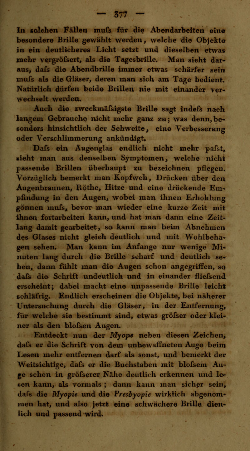 In solchen Fällen mufs für die Abendarbeiten ein© besondere Brille gewählt werden, welche die Objekte in ein deutlicheres Licht setzt und dieselben etwas mehr vergröfsert, als die Tagesbrille. Man sieht dar- aus, dafs die Abendbrille immer etwas schärfer sein mufs als die Gläser, deren man sich am Tage bedient. Natürlich dürfen beide Brillen nie mit einander ver- wechselt werden* Auch die zweekmäfsigste Brille sagt indefs nach langem Gebrauche nicht mehr ganz zu; was denn,be- sonders hinsichtlich der Sehweite, eine Verbesserung oder Verschlimmerung ankündigt* Dafs ein Augenglas endlich nicht mehr pafst, sieht man aus denselben Symptomen, welche nicht passende Brillen überhaupt zu bezeichnen pflegen. Vorzüglich bemerkt man Kopfweh, Drücken über den Augenhraunen, Röthe, Hitze und eine drückende Em- pfindung in den Augen, wobei man ihnen Erhohlung gönnen mufs, bevor man wieder eine kurze Zeit mit ihnen förtarbeiten kann, und hat man dann eine Zeit- lang damit gearbeitet, so kann man beim Abnehmen des Glases nicht gleich deutlich und mit Wohlbeha- gen sehen. Man kann im Anfange nur wenige Mi- nuten lang durch die Brille scharf und deutlieh se- hen, dann fühlt man die Augen schon angegriffen, so dafs die Schrift undeutlich und in einander fliefsend erscheintj dabei macht eine unpassende Brille leicht schläfrig. Endlich erscheinen die Objekte, bei näherer Untersuchung durch die Gläser, in der Entfernung, für welche sie bestimmt sind, etwas gröfser oder klei- ner als den blofsen Augen. Entdeckt nun der Myope neben diesen Zeichen, dafs er die Schrift von dem unbewaffneten Auge beim Lesen mehr entfernen darf als sonst, und bemerkt der Weitsichtige, dafs er die Buchstaben mit blofsem Au- ge schon in gröfserer Nähe deutlich erkennen und le- sen kann, als vormals } dann kann man sicher sein, dafs die Myopie und die Presbyopie wirklich abgenom- men hat, und also jetzt eine schwächere Brille dien- lich und passend wird»