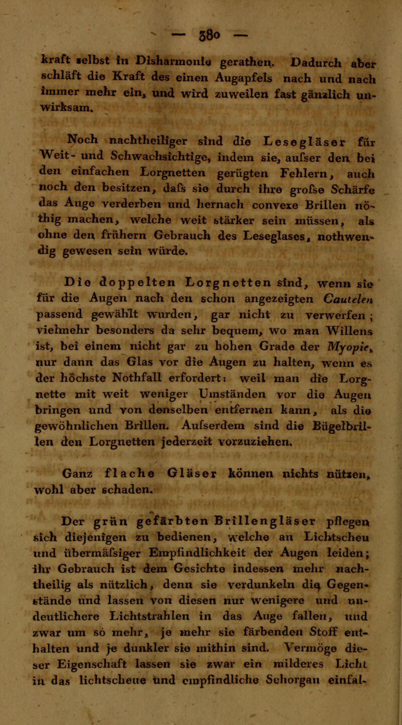 kraft selbst In Disharmonie gerathen.. Dadurch aber schläft die Kraft des einen Augapfels nach und nach immer mehr ein* und wird zuweilen fast gänzlich un- wirksam. Noch nachtheiliger sind die Lese gl äs er für Weit- und Schwachsichtige, indem sie, aufser den bei den einfachen Lorgnetten gerügten Fehlern, auch noch den besitzen, dafs sie durch ihre grofse Schärfe das Auge verderben und hernach convexe Brillen nö- thig machen, welche weit stärker sein müssen, als ohne den frühern Gebrauch des Leseglases, nothwen* dig gewesen sein würde. Die doppelten Lorgnetten sind, wenn sie für die Augen nach den schon angezeigten Cautelen passend gewählt wurden, gar nicht zu verwerfen ; vielmehr besonders da sehr bequem, wo man Willens ist, bei einem nicht gar zu hohen Grade der Myopie,, nur dann das Glas vor die Augen zu halten, wenn es der höchste Nothfall erfordert: weil man die Lorg- nette mit weit weniger Umständen vor die Augen bringen und von denselben entfernen kann, als die gewöhnlichen Brillen. Aufserdem sind die Bügelbril- len den Lorgnetten jederzeit vorzuziehen. Ganz flache Gläser können nichts nützen, wohl aber 6chaden. Der grün gefärbten Brillengläser pflegen sich diejenigen zu bedienen, welche an Lichtscheu und übermäfsiger Empfindlichkeit der Augen leiden; ihr Gebrauch ist dem Gesichte indessen mehr nach- theilig als nützlich, denn sie verdunkeln die, Gegen* stände und lassen von diesen nur wenigere und un- deutlichere Lichtstrahlen in das Auge fallen, und zwar um so mehr, je mehr sie färbenden Stoff ent- halten und je dunkler sie mithin sind. Vermöge die- ser Eigenschaft lassen sie zwar ein milderes Licht in das lichtscheue und empfindliche Sehorgan einfal-
