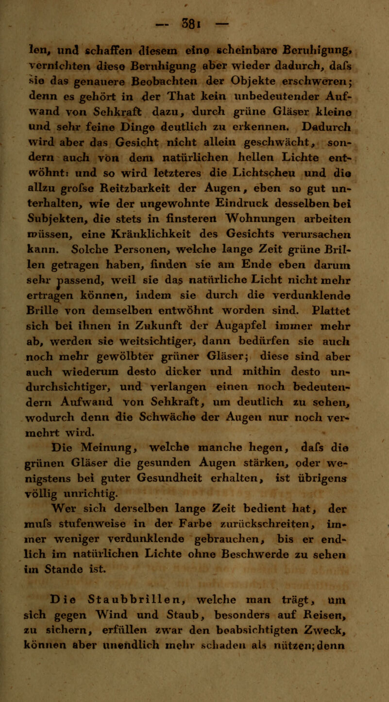 ~ 361 — len, und schaffen diesem eine scheinbare Beruhigung, vernichten diese Beruhigung aber wieder dadurch, dafs sie da9 genauere Beobachten der Objekte erschweren; denn es gehört in der That kein unbedeutender Auf- wand von Sehkraft dazu, durch grüne Gläser kleine und sehr feine Dinge deutlich zu erkennen. Dadurch wird aber das Gesicht nicht allein geschwächt, son- dern auch von dem natürlichen hellen Lichte ent- wöhnt: und so wird letzteres die Lichtscheu und die allzu grofse Reitzbarkeit der Augen, eben so gut un- terhalten, wie der ungewohnte Eindruck desselben bei Subjekten, die stets in finsteren Wohnungen arbeiten müssen, eine Kränklichkeit des Gesichts verursachen kann. Solche Personen, welche lange Zeit grüne Bril- len getragen haben, finden sie am Ende eben darum sehr passend, weil sie das natürliche Licht nicht mehr ertragen können, indem sie durch die Verdunklende Brille von demselben entwöhnt worden sind. Plattet sich bei ihnen in Zukunft der Augapfel immer mehr ab, werden sie weitsichtiger, dann bedürfen sie auch noch mehr gewölbter grüner Gläser; diese sind aber auch wiederum desto dicker und mithin desto un- durchsichtiger, und verlangen einen noch bedeuten- dem Aufwand Von Sehkraft, um deutlich zu sehen, wodurch denn die Schwäche der Augen nur noch ver- mehrt wird. Die Meinung, welche manche hegen, dafs die grünen Gläser die gesunden Augen stärken, oder we- nigstens bei guter Gesundheit erhalten, ist übrigens völlig unrichtig. Wer sich derselben lange Zeit bedient hat, der mufs stufenweise in der Farbe zurückschreiten, im- mer weniger verdunklende gebrauchen, bis er end- lich im natürlichen Lichte ohne Beschwerde zu sehen im Stande ist. Die Staubbrillen, welche man trägt, um sich gegen Wind und Staub, besonders auf Reisen, zu sichern, erfüllen zwar den beabsichtigten Zweck, können aber unendlich mehr schaden als nützen;denn