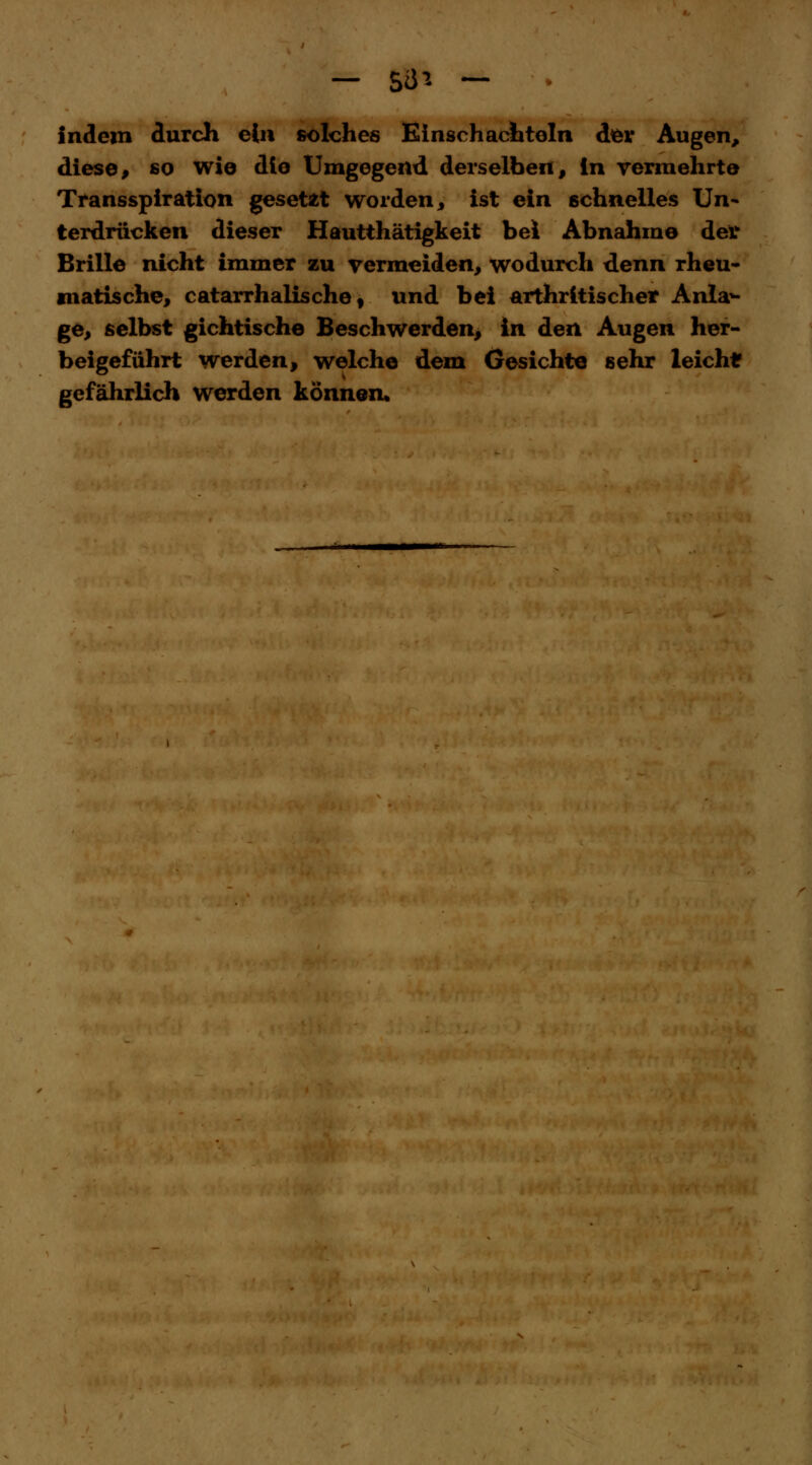 indem durch ein solches Einschachteln der Augen, diese, so wie die Umgegend derselben, in vermehrte Transspiration gesetzt worden, ist ein schnelles Un- terdrücken dieser Hautthätigkeit bei Abnahme der Brille nicht immer zu vermeiden, wodurch denn rheu- matische, catarrhalische, und bei arthritischer Anlan- ge, selbst gichtische Beschwerden, in den Augen her- beigeführt werden, welche dem Gesichte sehr leichtr gefährlich werden können.