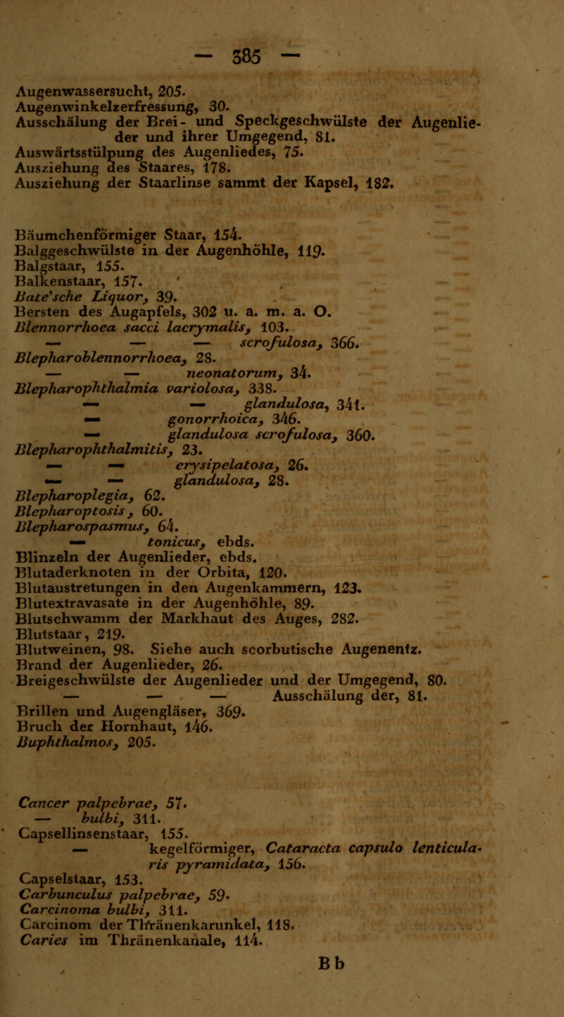 Augenwassersucht, 205. Augenwinkelzerfressung, 30. Ausschälung der Brei- und Speckgeschwülste der Augenlie- der und ihrer Umgegend, 81. Auswärtsstülpung des Augenliedes, 75. Ausziehung des Staares, 178. Ausziehung der Staarlinse sammt der Kapsel, 182. Bäumchenförmiger Staar, 154. Balggeschwülste in der Augenhöhle, 119. Balgstaar, 155. Balkenstaar, 157. Bate'sche Liquor, 39» Bersten des Augapfels, 302 u. a. m. a. O. Blennorrhoea sacci lacrimalis, 103. — — — scrofulosa, 366. Blepliaroblennorrhoea, 2$. — — neonatorum, 34. BlepharOphthalmia variolosa, 338. — — glandulosa, 34 i. —• gonorrhoica, 346. — glandulosa scrofulosa, 360. Blepliar Ophthalmitis, 23» — —• erysipelatosa, 26, •— — glandulosa, 28. Blepharoplegia, 62. Blepharoptosis , 60. Blepharospasmus, 64. — tonicus, ebds. Blinzeln der Augenlieder, ebds. Blutaderknoten in der Orbita, 120. Blutaustretungen in den Augenkammern, 123» Blutextravasate in der Augenhöhle, 89« Blutschwamm der Markhaut des Auges, 282. Blutstaar, 219- Blutweinen, 98. Siehe auch scorbutische Augenentz. Brand der Augenlieder, 26. Breigeschwülste der Augenlieder und der Umgegend, SO. — — — Ausschälung der, 81. Brillen und Augengläser, 369» Bruch der Hornhaut, l46. Buphthalmos, 205. Cancer palpebrae, 57» — bulbi, 311. Capsellinsenstaar, 155. — kegelförmiger, Cataracta capsulo lenticula* ?*is pyramidata, 156. Capselstaar, 153. Carbunculus palpebrae, 59* Carcinoma bulbi, 311. Carcinom der Tfrränenkarunkel, 118. Caries im Thränenkanale, 114. Bb