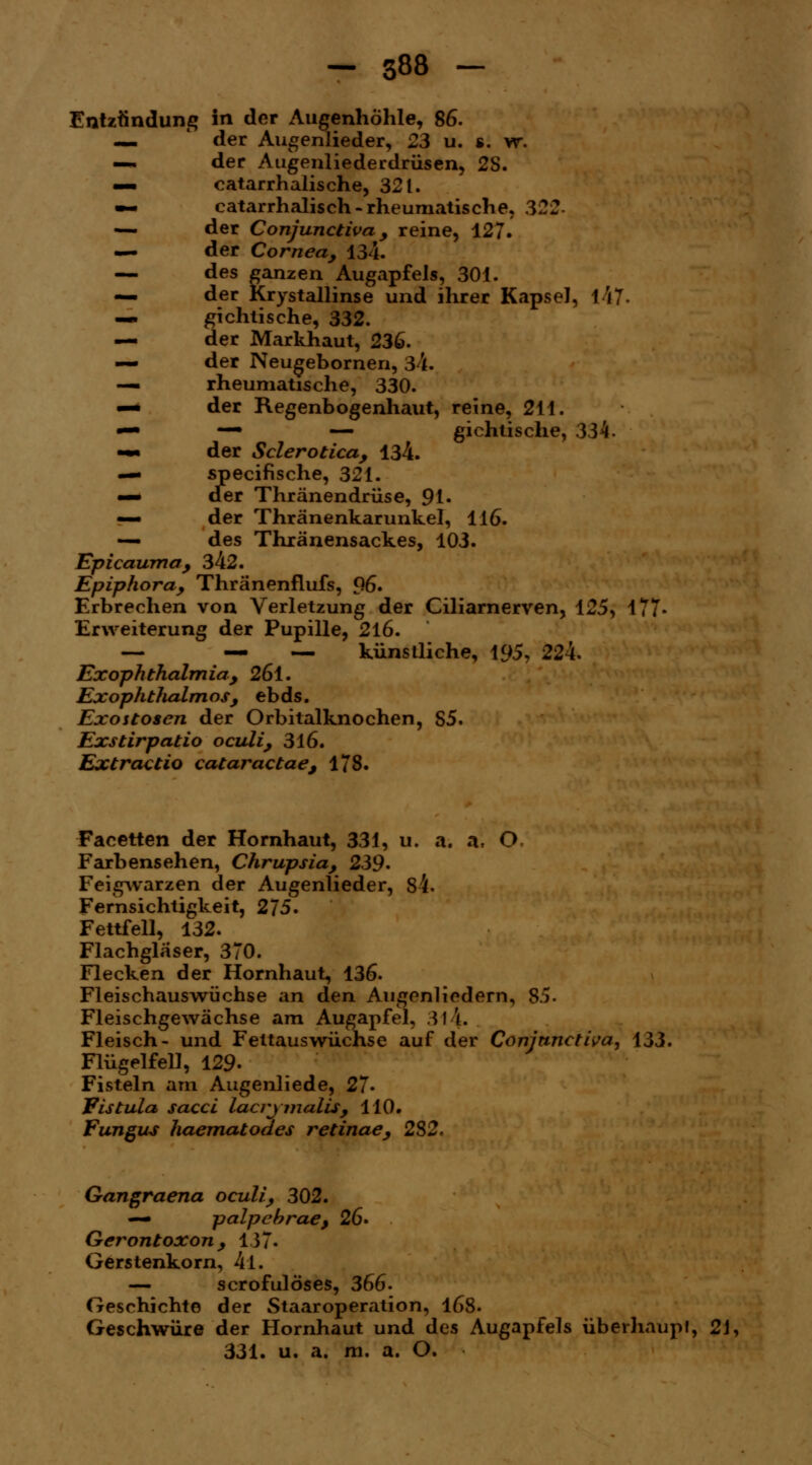 Entzündung in der Augenhöhle, 86. _ l der Augenlieder, 23 u. s. w. — der Augenliederdrüsen, 2S. — catarrhalische, 321. ~ catarrhalisch - rheumatische, 322- — der Conjunctiua , reine, 127. — der Cornea, 134. — des ganzen Augapfels, 301. — der Krystallinse und ihrer Kapsel, t47- —. gichtische, 332. — der Markhaut, 236. — der Neugebornen, 34. — rheumatische, 330. —* der Regenbogenhaut, reine, 211. —■ — — gichtische, 334. -•• der Sclerotica, 134. — specifische, 321. «— der Thränendrüse, 91« — der Thränenkarunkel, 116. — des Thränensackes, 103. Epicaumcty 342. Epiphora, Thränenflufs, 96. Erbrechen von Verletzung der Ciliarnerven, 125, 177« Erweiterung der Pupille, 216. — .— _ künstliche, 195, 224. Ex Ophthalmia, 26l. Exophthalmus, ebds. Exostosen der Orbitalknochen, S5. Exstirpatio oculi, 316. Extractio cataractae, 178. Facetten der Hornhaut, 331, u. a. a. O Farbensehen, Chrupsia, 239' Feigwarzen der Augenlieder, 84. Fernsichtigkeit, 275. Fettfell, 132. Flachglaser, 370. Flecken der Hornhaut, 136. Fleischauswüchse an den Augenliedern, 85. Fleischgewächse am Augapfel, 31 \. Fleisch- und Fettauswüchse auf der Conjunctiva, 133. Flügelfell, 129- Fisteln am Augenliede, 27« Fistula sacci lacrimalis, 110. Fungus haematodes retinae, 232. Gangraena oculi, 302. — palpehrae, 26* Gerontoxon, 137. Gerstenkorn, 4l. — scrofulöses, 366- Geschichte der Staaroperation, 168. Geschwüre der Hornhaut und des Augapfels überhaupt, 21, 331. u. a. m. a. O.