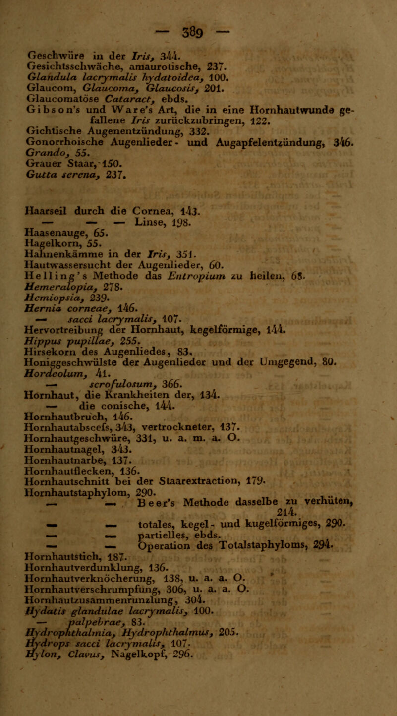 Geschwüre in der Iris, 344. Gesichtsschwäche, amaurotische, 237. Glandula lacrymalis hydatoidea, 100. Glaucom, Glaucoma, Glaucosis, 201. Glaucomatöse Cataract, ebds. Gibson's und Ware's Art, die in eine Hornhaut wunde ge- fallene Iris zurückzubringen, 122. Gichtische Augenentzündung, 332. Gonorrhoische Augenlieder- und Augapfelentzündung, 346. Grando, 55. Grauer Staar, 150. Gutta serena, 237. Haarseil durch die Cornea, 143. — — — Linse, 198. Haasenauge, 65. Hagelkorn, 55. Hahnenkämme in der Iris, 35 J. Hautwassersucht der Augenlieder, 60. Helling's Methode das Entropium zu heilen, 65. Hemeralopia, 278. Hemiopsia, 239' Hernia corneae, 146. — sacci lacrymalis, 107- Hervortreibung der Hornhaut, kegelförmige, l-ll. Hippus pupillae, 255. Hirsekorn des Augenliedes, 83. Honiggeschwülste der Augenlieder und der Umgegend, 80. Hordeolum, 4l. — scrofulosum, 366. Hornhaut, die Krankheiten der, 134. — die conische, l44. Hornhautbruch, l46. Hornhautabscefs, 343, vertrockneter, 137. Hornhautgeschwüre, 331, u. a. m. a. O. Hornhautnagel, 343. Hornhautnarbe, 137. Hornhaulflecken, 136. Hornhautschnitt bei der Staarextraction, 179« Hornhautstaphylom, 290. — — Beer's Methode dasselbe zu verhüten, 214. — — totales, kegel- und kugelförmiges, 290. — mb partielles, ebds. — — Operation des Tolalstaphyloms, 294. Hornhautstich, 187. Hornhautverdunklung, 136. Hornhautverknöcherung, 138, u. a. a. O. Hornhautverschrumpfung, 306, u. a. a. O. Hornhautzusammenrunzlung, 304. Hydatis glandulae lacrymalis, 100. — palpebrae, 83. HydrOphthalmia, Hydrophthalmus, 205. Hydrops sacci lacrymalis, 107. Hylon, Clavus, Nagelkopf, 296.