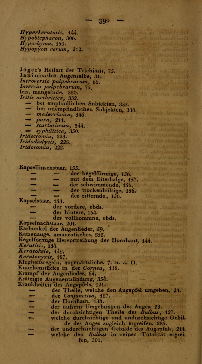 — 39 — Hyperkeratosis, 144, Hypoblepharon, 306. Spochyma, 150. ypopjon verum, 212. Jäger's Heilart der Trichiasis, 75. Janinische Augensalbe, 31. Introversio palpebrarum, 66. Inversio palpebrarum, 75. Iris, mangelnde, 320. Iritis arthritica, 332. — bei empfindlichen Subjekten, 333, — bei unempfindlichen Subjekten, 334, — medorrhoica, 346. — pura, 211. •*• scarlatinosa, 344. —• syphilitica, 350. Jridectomia, 223. Iridodialysis, 228, Iridotomia, 222. Kapsellinsenstaar, 155. — — der kegelförmige, i56, — — mit dem Eiterbalge, 157. —• — der schwimmende, 156. — — der trockenhülsige, 156. — — der zitternde, 156. Kapselstaar, 153. — der vordere, ebds. — der hintere, 154. — der vollkommne, ebds, Kapselnachstaar, 201. Karbunkel der Augenlieder, 59. Katzenauge, amaurotisches, 252. Kegelförmige Hervprtreibung der Hornhaut, l44, Keratitis, 134. Keratohele, l4o\ Keratonyxis, 187* Klugheitsregeln, augenärtzliche, 7» u. a. O, Knochenstücke in der Cornea, 138. Krampf der Augenlieder, 64, Kratzigte Augenentzündung, 354. Krankheiten des Augapfels, 121. — der Theile, welche den Augapfel umgeben, 23. — der Conjunctiva, 127. «■• der Hornhaut, 134. — der äufsern Umgebungen des Auges, 23. —■ der durchsichtigen Theile des Bulbus, 127- *— welche durchsichtige und undurchsichtige Gebil- de des Auges zugleich ergreifen, 285. *m der undurchsichtigen Gebilde des Augapfels, 211. — welche den Bulbus in seiner Totalität ergrei- fen, 301,